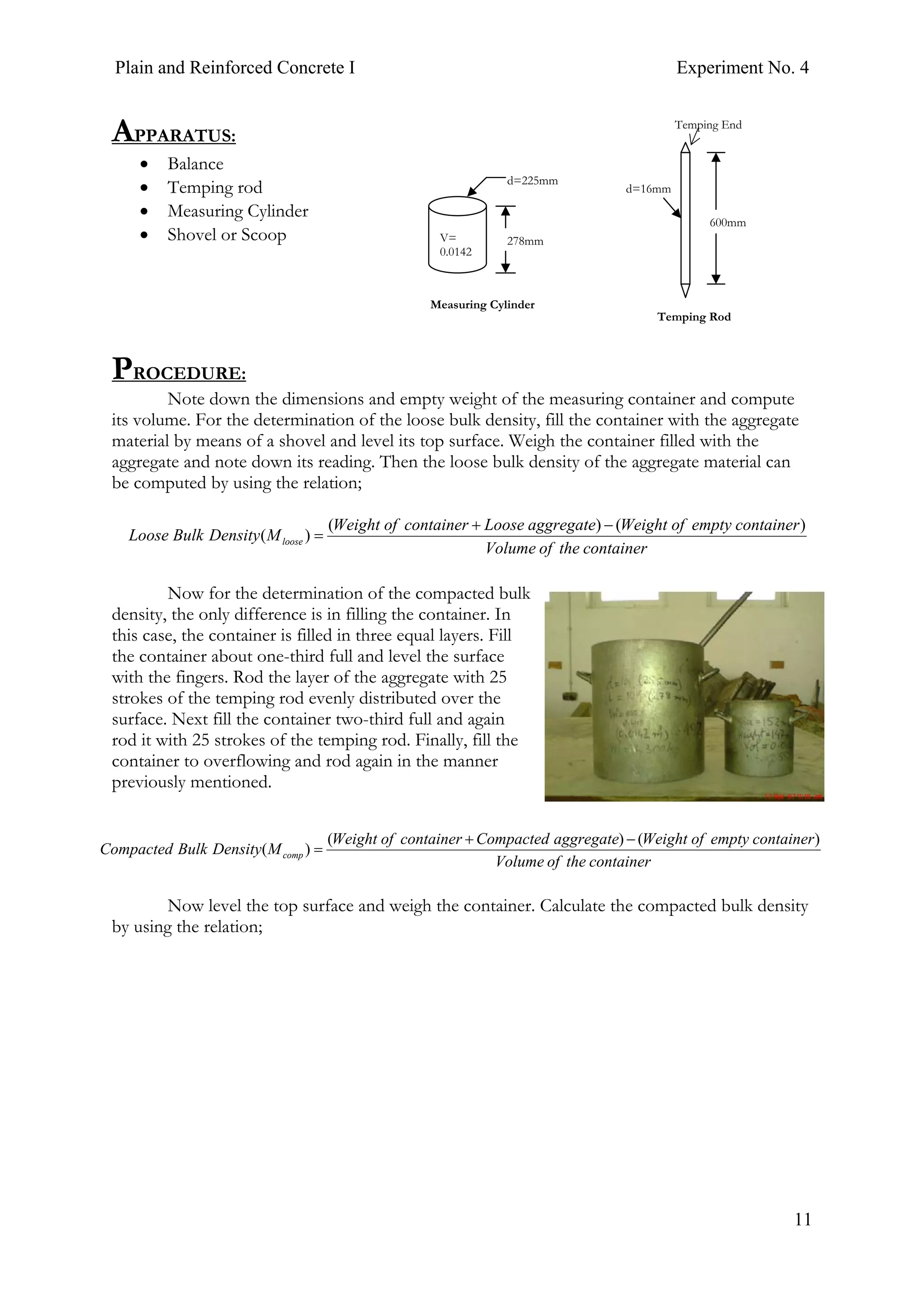 Plain and Reinforced Concrete I Experiment No. 4
11
APPARATUS:
• Balance
• Temping rod
• Measuring Cylinder
• Shovel or Scoop
PROCEDURE:
Note down the dimensions and empty weight of the measuring container and compute
its volume. For the determination of the loose bulk density, fill the container with the aggregate
material by means of a shovel and level its top surface. Weigh the container filled with the
aggregate and note down its reading. Then the loose bulk density of the aggregate material can
be computed by using the relation;
Now for the determination of the compacted bulk
density, the only difference is in filling the container. In
this case, the container is filled in three equal layers. Fill
the container about one-third full and level the surface
with the fingers. Rod the layer of the aggregate with 25
strokes of the temping rod evenly distributed over the
surface. Next fill the container two-third full and again
rod it with 25 strokes of the temping rod. Finally, fill the
container to overflowing and rod again in the manner
previously mentioned.
Now level the top surface and weigh the container. Calculate the compacted bulk density
by using the relation;
600mm
d=16mm
Temping End
Temping Rod
278mm
d=225mm
V=
0.0142
Measuring Cylinder
containertheofVolume
containeremptyofWeightaggregateLoosecontainerofWeight
MDensityBulkLoose loose
)()(
)(
−+
=
containertheofVolume
containeremptyofWeightaggregateCompactedcontainerofWeight
MDensityBulkCompacted comp
)()(
)(
−+
=
 