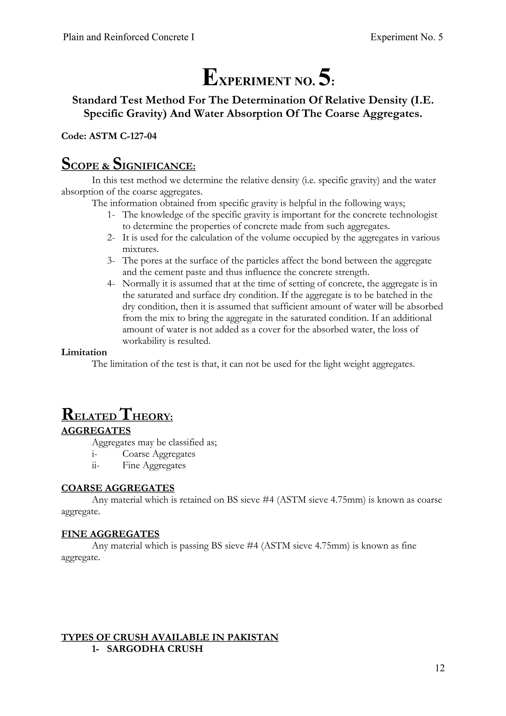 Plain and Reinforced Concrete I Experiment No. 5
12
5. EXPERIMENT NO. 5:
Standard Test Method For The Determination Of Relative Density (I.E.
Specific Gravity) And Water Absorption Of The Coarse Aggregates.
Code: ASTM C-127-04
SCOPE & SIGNIFICANCE:
In this test method we determine the relative density (i.e. specific gravity) and the water
absorption of the coarse aggregates.
The information obtained from specific gravity is helpful in the following ways;
1- The knowledge of the specific gravity is important for the concrete technologist
to determine the properties of concrete made from such aggregates.
2- It is used for the calculation of the volume occupied by the aggregates in various
mixtures.
3- The pores at the surface of the particles affect the bond between the aggregate
and the cement paste and thus influence the concrete strength.
4- Normally it is assumed that at the time of setting of concrete, the aggregate is in
the saturated and surface dry condition. If the aggregate is to be batched in the
dry condition, then it is assumed that sufficient amount of water will be absorbed
from the mix to bring the aggregate in the saturated condition. If an additional
amount of water is not added as a cover for the absorbed water, the loss of
workability is resulted.
Limitation
The limitation of the test is that, it can not be used for the light weight aggregates.
RELATED THEORY:
AGGREGATES
Aggregates may be classified as;
i- Coarse Aggregates
ii- Fine Aggregates
COARSE AGGREGATES
Any material which is retained on BS sieve #4 (ASTM sieve 4.75mm) is known as coarse
aggregate.
FINE AGGREGATES
Any material which is passing BS sieve #4 (ASTM sieve 4.75mm) is known as fine
aggregate.
TYPES OF CRUSH AVAILABLE IN PAKISTAN
1- SARGODHA CRUSH
 