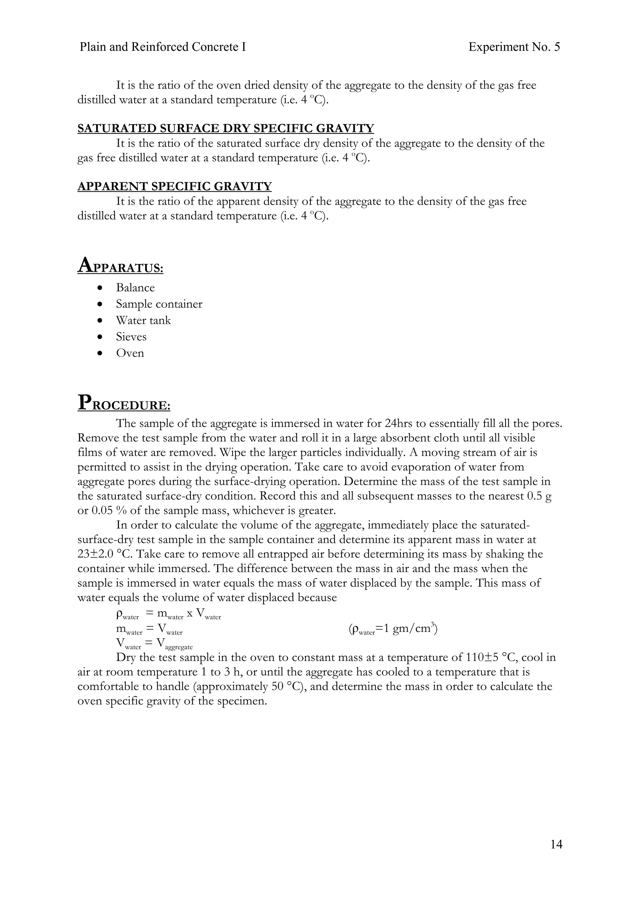 Plain and Reinforced Concrete I Experiment No. 5
14
It is the ratio of the oven dried density of the aggregate to the density of the gas free
distilled water at a standard temperature (i.e. 4 o
C).
SATURATED SURFACE DRY SPECIFIC GRAVITY
It is the ratio of the saturated surface dry density of the aggregate to the density of the
gas free distilled water at a standard temperature (i.e. 4 o
C).
APPARENT SPECIFIC GRAVITY
It is the ratio of the apparent density of the aggregate to the density of the gas free
distilled water at a standard temperature (i.e. 4 o
C).
APPARATUS:
• Balance
• Sample container
• Water tank
• Sieves
• Oven
PROCEDURE:
The sample of the aggregate is immersed in water for 24hrs to essentially fill all the pores.
Remove the test sample from the water and roll it in a large absorbent cloth until all visible
films of water are removed. Wipe the larger particles individually. A moving stream of air is
permitted to assist in the drying operation. Take care to avoid evaporation of water from
aggregate pores during the surface-drying operation. Determine the mass of the test sample in
the saturated surface-dry condition. Record this and all subsequent masses to the nearest 0.5 g
or 0.05 % of the sample mass, whichever is greater.
In order to calculate the volume of the aggregate, immediately place the saturated-
surface-dry test sample in the sample container and determine its apparent mass in water at
23±2.0 °C. Take care to remove all entrapped air before determining its mass by shaking the
container while immersed. The difference between the mass in air and the mass when the
sample is immersed in water equals the mass of water displaced by the sample. This mass of
water equals the volume of water displaced because
ρwater = mwater x Vwater
mwater = Vwater (ρwater=1 gm/cm3
)
Vwater = Vaggregate
Dry the test sample in the oven to constant mass at a temperature of 110±5 °C, cool in
air at room temperature 1 to 3 h, or until the aggregate has cooled to a temperature that is
comfortable to handle (approximately 50 °C), and determine the mass in order to calculate the
oven specific gravity of the specimen.
 