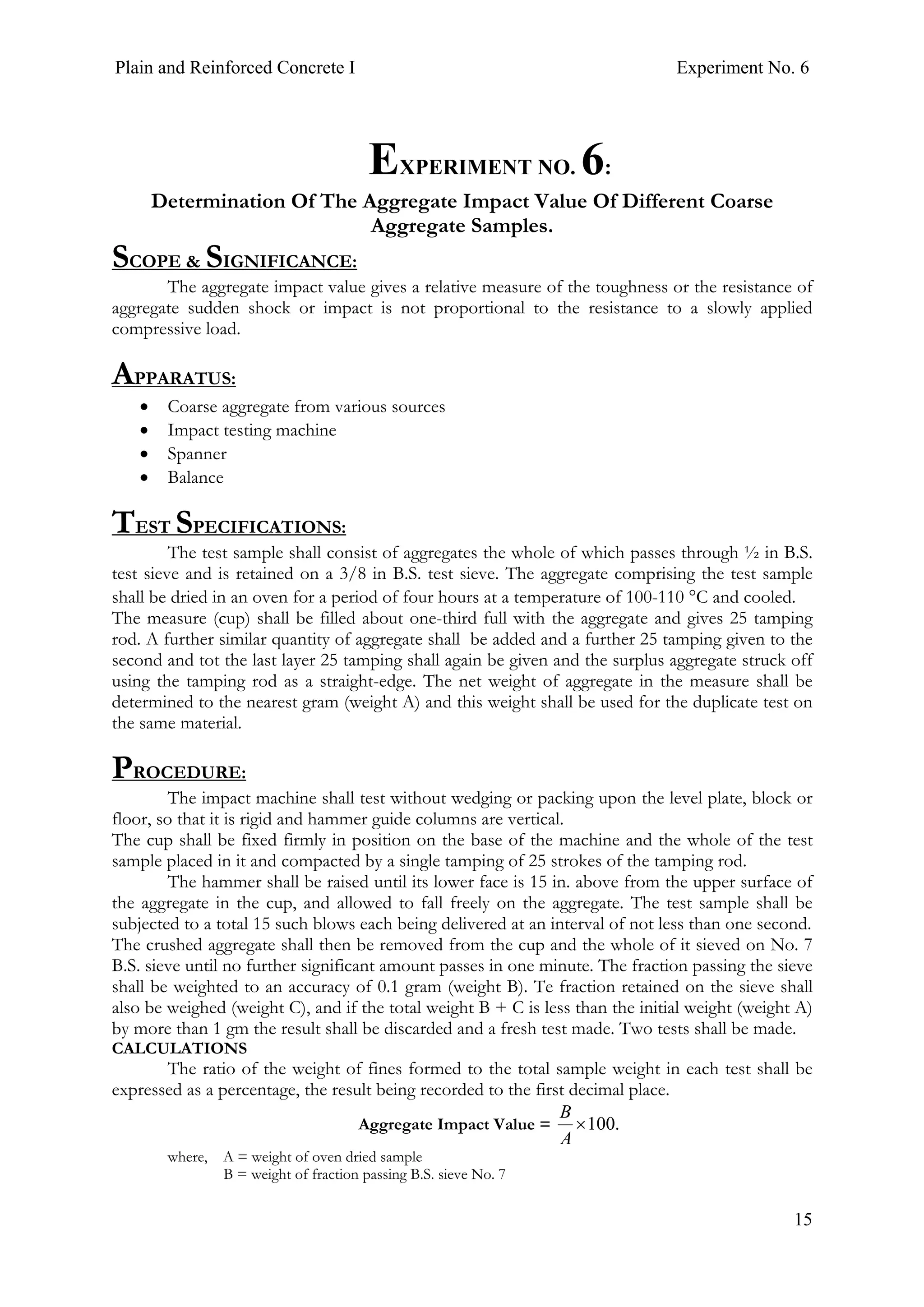 Plain and Reinforced Concrete I Experiment No. 6
15
6. EXPERIMENT NO. 6:
Determination Of The Aggregate Impact Value Of Different Coarse
Aggregate Samples.
SCOPE & SIGNIFICANCE:
The aggregate impact value gives a relative measure of the toughness or the resistance of
aggregate sudden shock or impact is not proportional to the resistance to a slowly applied
compressive load.
APPARATUS:
• Coarse aggregate from various sources
• Impact testing machine
• Spanner
• Balance
TEST SPECIFICATIONS:
The test sample shall consist of aggregates the whole of which passes through ½ in B.S.
test sieve and is retained on a 3/8 in B.S. test sieve. The aggregate comprising the test sample
shall be dried in an oven for a period of four hours at a temperature of 100-110 °C and cooled.
The measure (cup) shall be filled about one-third full with the aggregate and gives 25 tamping
rod. A further similar quantity of aggregate shall be added and a further 25 tamping given to the
second and tot the last layer 25 tamping shall again be given and the surplus aggregate struck off
using the tamping rod as a straight-edge. The net weight of aggregate in the measure shall be
determined to the nearest gram (weight A) and this weight shall be used for the duplicate test on
the same material.
PROCEDURE:
The impact machine shall test without wedging or packing upon the level plate, block or
floor, so that it is rigid and hammer guide columns are vertical.
The cup shall be fixed firmly in position on the base of the machine and the whole of the test
sample placed in it and compacted by a single tamping of 25 strokes of the tamping rod.
The hammer shall be raised until its lower face is 15 in. above from the upper surface of
the aggregate in the cup, and allowed to fall freely on the aggregate. The test sample shall be
subjected to a total 15 such blows each being delivered at an interval of not less than one second.
The crushed aggregate shall then be removed from the cup and the whole of it sieved on No. 7
B.S. sieve until no further significant amount passes in one minute. The fraction passing the sieve
shall be weighted to an accuracy of 0.1 gram (weight B). Te fraction retained on the sieve shall
also be weighed (weight C), and if the total weight B + C is less than the initial weight (weight A)
by more than 1 gm the result shall be discarded and a fresh test made. Two tests shall be made.
CALCULATIONS
The ratio of the weight of fines formed to the total sample weight in each test shall be
expressed as a percentage, the result being recorded to the first decimal place.
Aggregate Impact Value = .100×
A
B
where, A = weight of oven dried sample
B = weight of fraction passing B.S. sieve No. 7
 