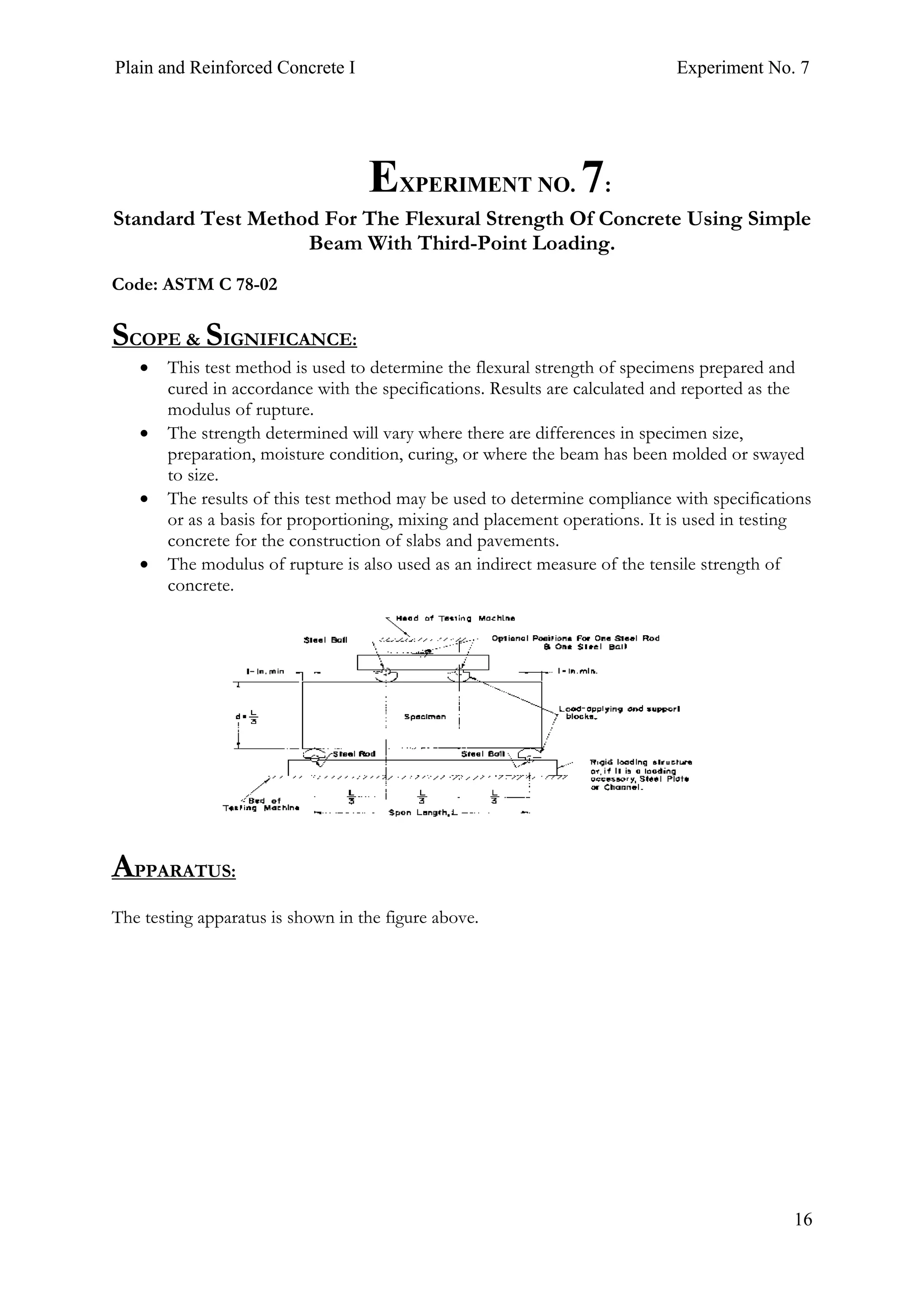 Plain and Reinforced Concrete I Experiment No. 7
16
7. EXPERIMENT NO. 7:
Standard Test Method For The Flexural Strength Of Concrete Using Simple
Beam With Third-Point Loading.
Code: ASTM C 78-02
SCOPE & SIGNIFICANCE:
• This test method is used to determine the flexural strength of specimens prepared and
cured in accordance with the specifications. Results are calculated and reported as the
modulus of rupture.
• The strength determined will vary where there are differences in specimen size,
preparation, moisture condition, curing, or where the beam has been molded or swayed
to size.
• The results of this test method may be used to determine compliance with specifications
or as a basis for proportioning, mixing and placement operations. It is used in testing
concrete for the construction of slabs and pavements.
• The modulus of rupture is also used as an indirect measure of the tensile strength of
concrete.
APPARATUS:
The testing apparatus is shown in the figure above.
 