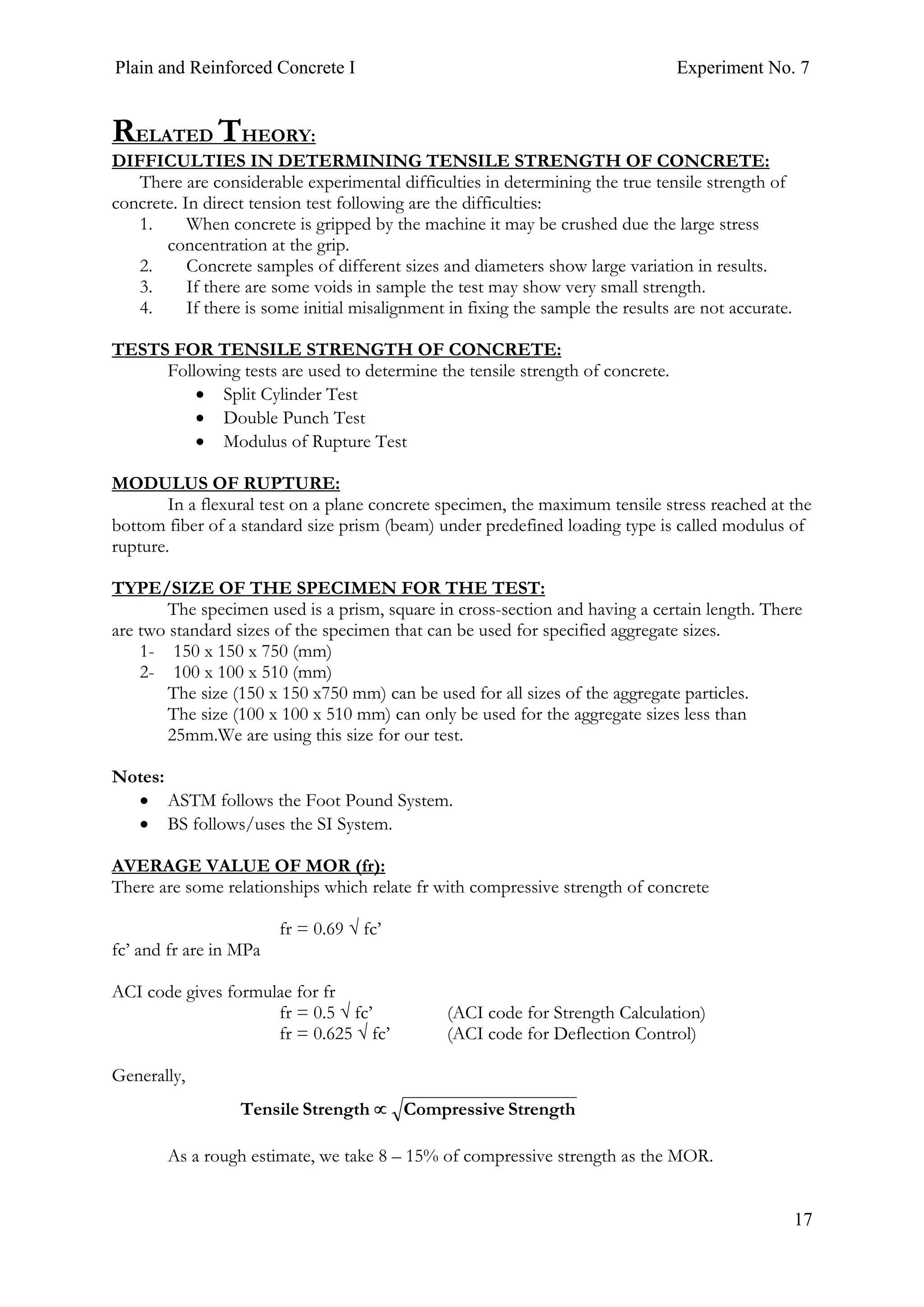 Plain and Reinforced Concrete I Experiment No. 7
17
RELATED THEORY:
DIFFICULTIES IN DETERMINING TENSILE STRENGTH OF CONCRETE:
There are considerable experimental difficulties in determining the true tensile strength of
concrete. In direct tension test following are the difficulties:
1. When concrete is gripped by the machine it may be crushed due the large stress
concentration at the grip.
2. Concrete samples of different sizes and diameters show large variation in results.
3. If there are some voids in sample the test may show very small strength.
4. If there is some initial misalignment in fixing the sample the results are not accurate.
TESTS FOR TENSILE STRENGTH OF CONCRETE:
Following tests are used to determine the tensile strength of concrete.
• Split Cylinder Test
• Double Punch Test
• Modulus of Rupture Test
MODULUS OF RUPTURE:
In a flexural test on a plane concrete specimen, the maximum tensile stress reached at the
bottom fiber of a standard size prism (beam) under predefined loading type is called modulus of
rupture.
TYPE/SIZE OF THE SPECIMEN FOR THE TEST:
The specimen used is a prism, square in cross-section and having a certain length. There
are two standard sizes of the specimen that can be used for specified aggregate sizes.
1- 150 x 150 x 750 (mm)
2- 100 x 100 x 510 (mm)
The size (150 x 150 x750 mm) can be used for all sizes of the aggregate particles.
The size (100 x 100 x 510 mm) can only be used for the aggregate sizes less than
25mm.We are using this size for our test.
Notes:
• ASTM follows the Foot Pound System.
• BS follows/uses the SI System.
AVERAGE VALUE OF MOR (fr):
There are some relationships which relate fr with compressive strength of concrete
fr = 0.69 √ fc’
fc’ and fr are in MPa
ACI code gives formulae for fr
fr = 0.5 √ fc’ (ACI code for Strength Calculation)
fr = 0.625 √ fc’ (ACI code for Deflection Control)
Generally,
As a rough estimate, we take 8 – 15% of compressive strength as the MOR.
StrengtheCompressivStrengthTensile ∝
 