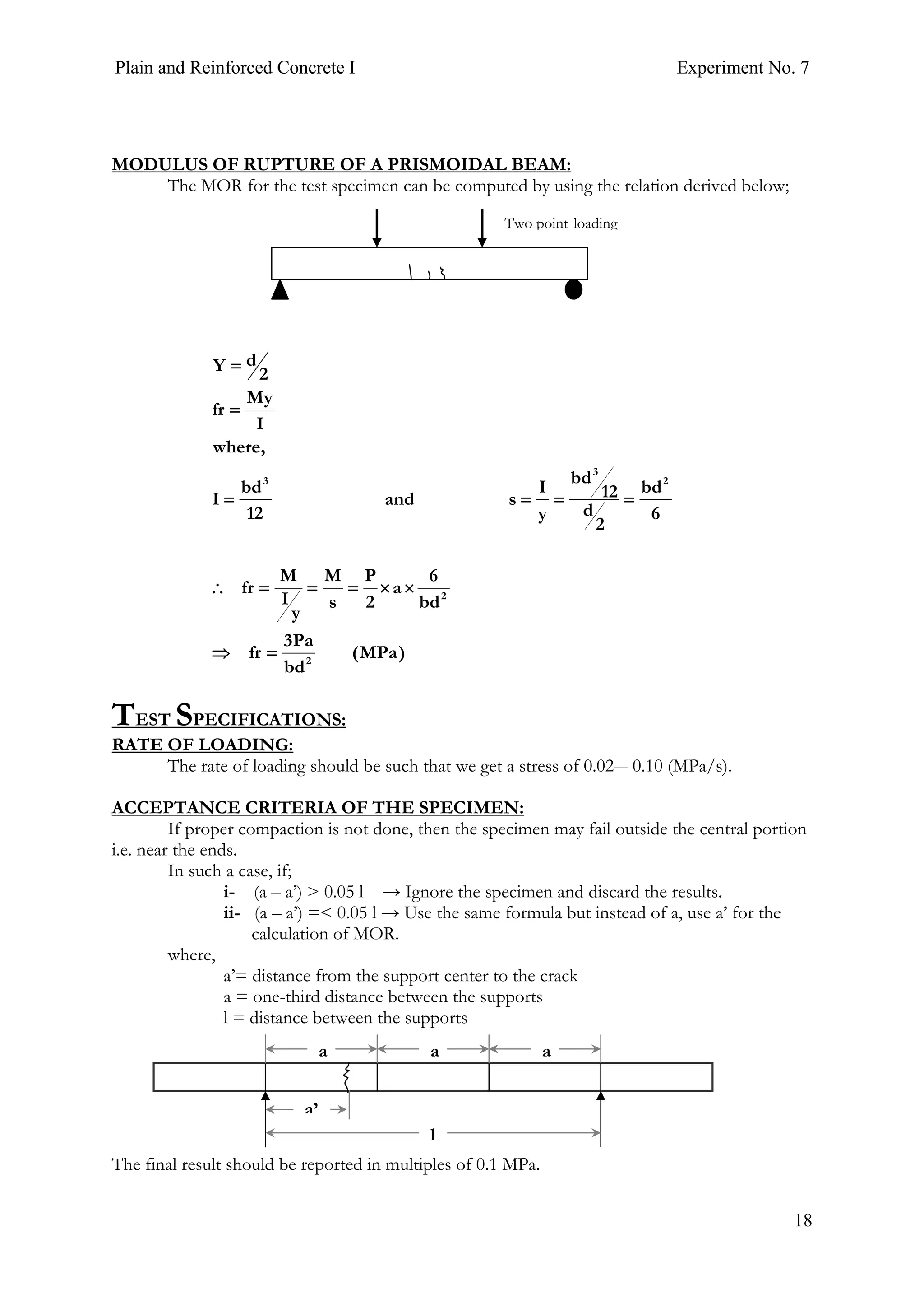 Plain and Reinforced Concrete I Experiment No. 7
18
MODULUS OF RUPTURE OF A PRISMOIDAL BEAM:
The MOR for the test specimen can be computed by using the relation derived below;
TEST SPECIFICATIONS:
RATE OF LOADING:
The rate of loading should be such that we get a stress of 0.02― 0.10 (MPa/s).
ACCEPTANCE CRITERIA OF THE SPECIMEN:
If proper compaction is not done, then the specimen may fail outside the central portion
i.e. near the ends.
In such a case, if;
i- (a – a’) > 0.05 l → Ignore the specimen and discard the results.
ii- (a – a’) =< 0.05 l → Use the same formula but instead of a, use a’ for the
calculation of MOR.
where,
a’= distance from the support center to the crack
a = one-third distance between the supports
l = distance between the supports
The final result should be reported in multiples of 0.1 MPa.
)MPa(
bd
Pa3
fr
bd
6
a
2
P
s
M
y
I
M
fr
6
bd
2
d
12
bd
y
I
sand
12
bd
I
,where
I
My
fr
2
dY
2
2
2
3
3
=⇒
××===∴
====
=
=
Two point loading
l
a’
a aa
 