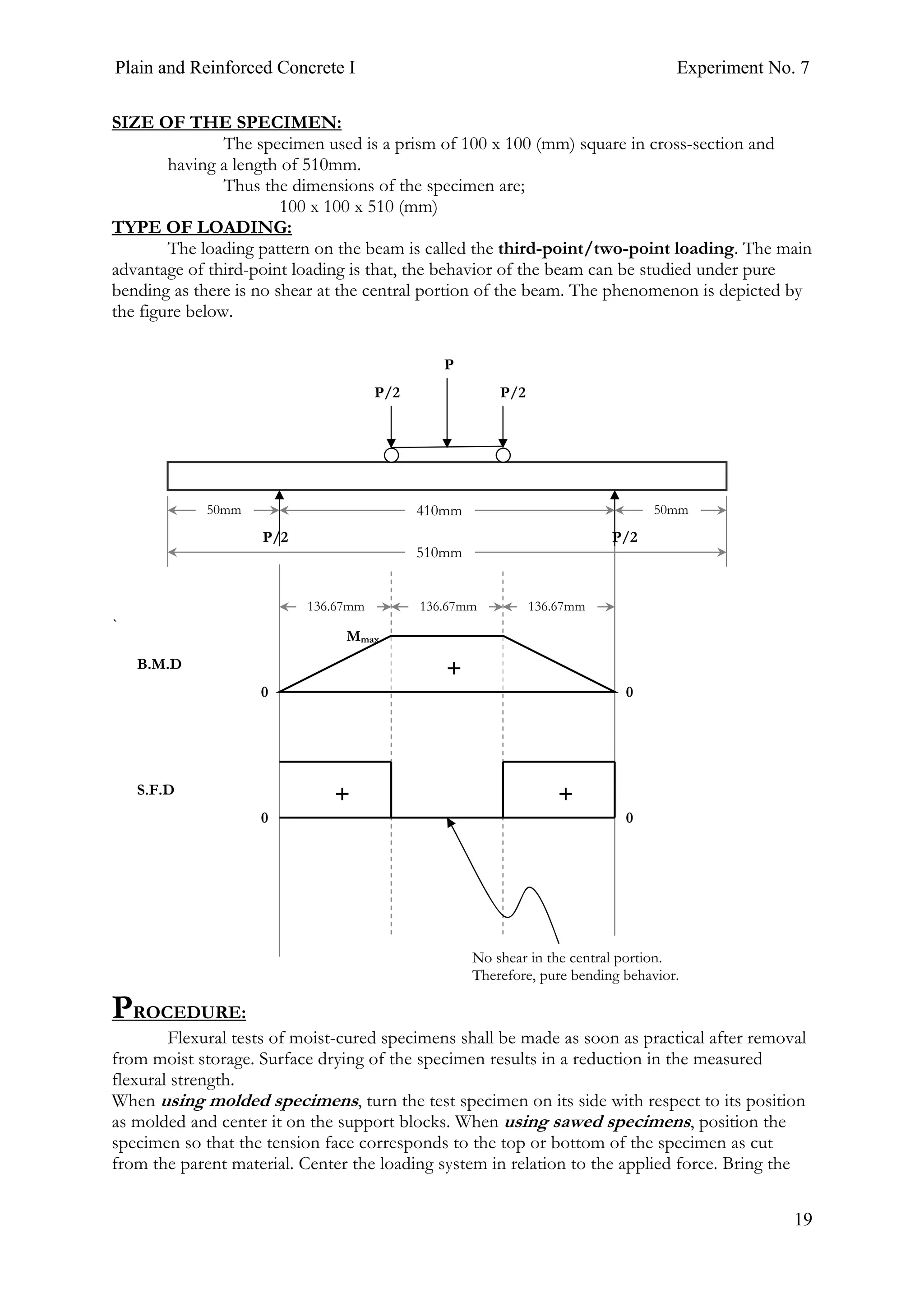 Plain and Reinforced Concrete I Experiment No. 7
19
SIZE OF THE SPECIMEN:
The specimen used is a prism of 100 x 100 (mm) square in cross-section and
having a length of 510mm.
Thus the dimensions of the specimen are;
100 x 100 x 510 (mm)
TYPE OF LOADING:
The loading pattern on the beam is called the third-point/two-point loading. The main
advantage of third-point loading is that, the behavior of the beam can be studied under pure
bending as there is no shear at the central portion of the beam. The phenomenon is depicted by
the figure below.
`
PROCEDURE:
Flexural tests of moist-cured specimens shall be made as soon as practical after removal
from moist storage. Surface drying of the specimen results in a reduction in the measured
flexural strength.
When using molded specimens, turn the test specimen on its side with respect to its position
as molded and center it on the support blocks. When using sawed specimens, position the
specimen so that the tension face corresponds to the top or bottom of the specimen as cut
from the parent material. Center the loading system in relation to the applied force. Bring the
510mm
136.67mm
410mm 50mm50mm
P
P/2P/2
P/2P/2
136.67mm 136.67mm
Mmax
0 0
0 0
B.M.D
S.F.D
No shear in the central portion.
Therefore, pure bending behavior.
++
+
 