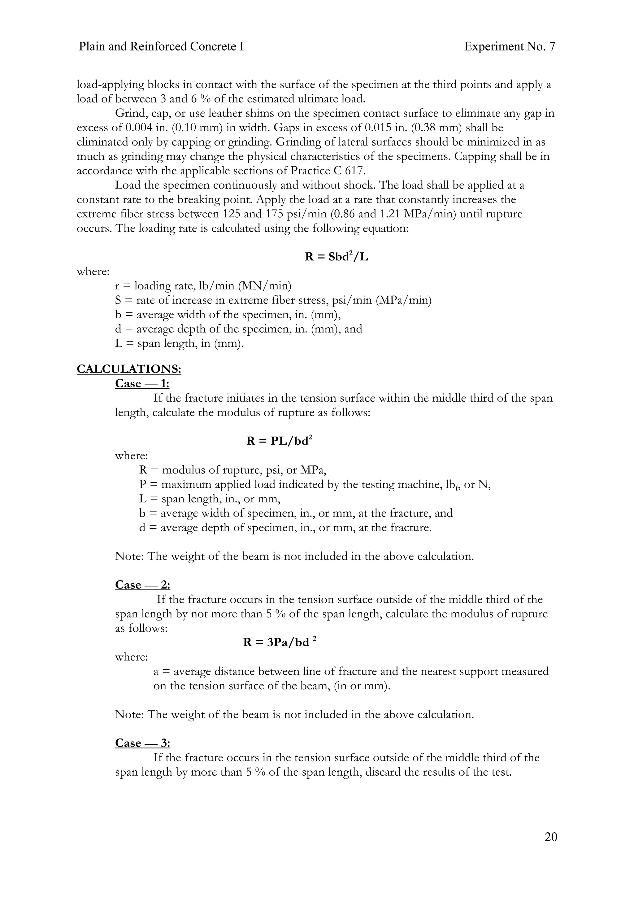 Plain and Reinforced Concrete I Experiment No. 7
20
load-applying blocks in contact with the surface of the specimen at the third points and apply a
load of between 3 and 6 % of the estimated ultimate load.
Grind, cap, or use leather shims on the specimen contact surface to eliminate any gap in
excess of 0.004 in. (0.10 mm) in width. Gaps in excess of 0.015 in. (0.38 mm) shall be
eliminated only by capping or grinding. Grinding of lateral surfaces should be minimized in as
much as grinding may change the physical characteristics of the specimens. Capping shall be in
accordance with the applicable sections of Practice C 617.
Load the specimen continuously and without shock. The load shall be applied at a
constant rate to the breaking point. Apply the load at a rate that constantly increases the
extreme fiber stress between 125 and 175 psi/min (0.86 and 1.21 MPa/min) until rupture
occurs. The loading rate is calculated using the following equation:
R = Sbd2
/L
where:
r = loading rate, lb/min (MN/min)
S = rate of increase in extreme fiber stress, psi/min (MPa/min)
b = average width of the specimen, in. (mm),
d = average depth of the specimen, in. (mm), and
L = span length, in (mm).
CALCULATIONS:
Case — 1:
If the fracture initiates in the tension surface within the middle third of the span
length, calculate the modulus of rupture as follows:
R = PL/bd2
where:
R = modulus of rupture, psi, or MPa,
P = maximum applied load indicated by the testing machine, lbf, or N,
L = span length, in., or mm,
b = average width of specimen, in., or mm, at the fracture, and
d = average depth of specimen, in., or mm, at the fracture.
Note: The weight of the beam is not included in the above calculation.
Case — 2:
If the fracture occurs in the tension surface outside of the middle third of the
span length by not more than 5 % of the span length, calculate the modulus of rupture
as follows:
R = 3Pa/bd 2
where:
a = average distance between line of fracture and the nearest support measured
on the tension surface of the beam, (in or mm).
Note: The weight of the beam is not included in the above calculation.
Case — 3:
If the fracture occurs in the tension surface outside of the middle third of the
span length by more than 5 % of the span length, discard the results of the test.
 