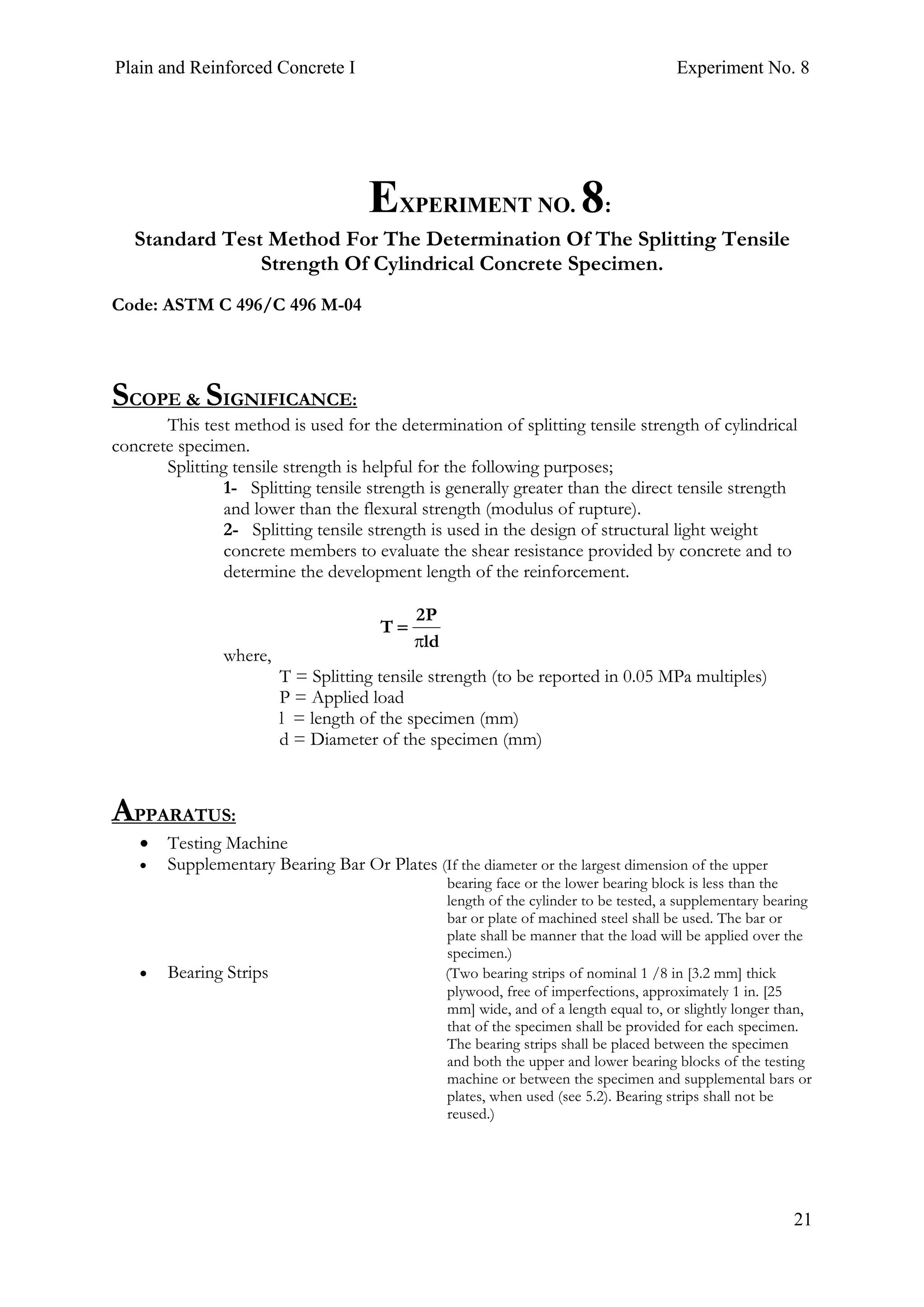 Plain and Reinforced Concrete I Experiment No. 8
21
8. EXPERIMENT NO. 8:
Standard Test Method For The Determination Of The Splitting Tensile
Strength Of Cylindrical Concrete Specimen.
Code: ASTM C 496/C 496 M-04
SCOPE & SIGNIFICANCE:
This test method is used for the determination of splitting tensile strength of cylindrical
concrete specimen.
Splitting tensile strength is helpful for the following purposes;
1- Splitting tensile strength is generally greater than the direct tensile strength
and lower than the flexural strength (modulus of rupture).
2- Splitting tensile strength is used in the design of structural light weight
concrete members to evaluate the shear resistance provided by concrete and to
determine the development length of the reinforcement.
where,
T = Splitting tensile strength (to be reported in 0.05 MPa multiples)
P = Applied load
l = length of the specimen (mm)
d = Diameter of the specimen (mm)
APPARATUS:
• Testing Machine
• Supplementary Bearing Bar Or Plates (If the diameter or the largest dimension of the upper
bearing face or the lower bearing block is less than the
length of the cylinder to be tested, a supplementary bearing
bar or plate of machined steel shall be used. The bar or
plate shall be manner that the load will be applied over the
specimen.)
• Bearing Strips (Two bearing strips of nominal 1 /8 in [3.2 mm] thick
plywood, free of imperfections, approximately 1 in. [25
mm] wide, and of a length equal to, or slightly longer than,
that of the specimen shall be provided for each specimen.
The bearing strips shall be placed between the specimen
and both the upper and lower bearing blocks of the testing
machine or between the specimen and supplemental bars or
plates, when used (see 5.2). Bearing strips shall not be
reused.)
ld
P2
T
π
=
 
