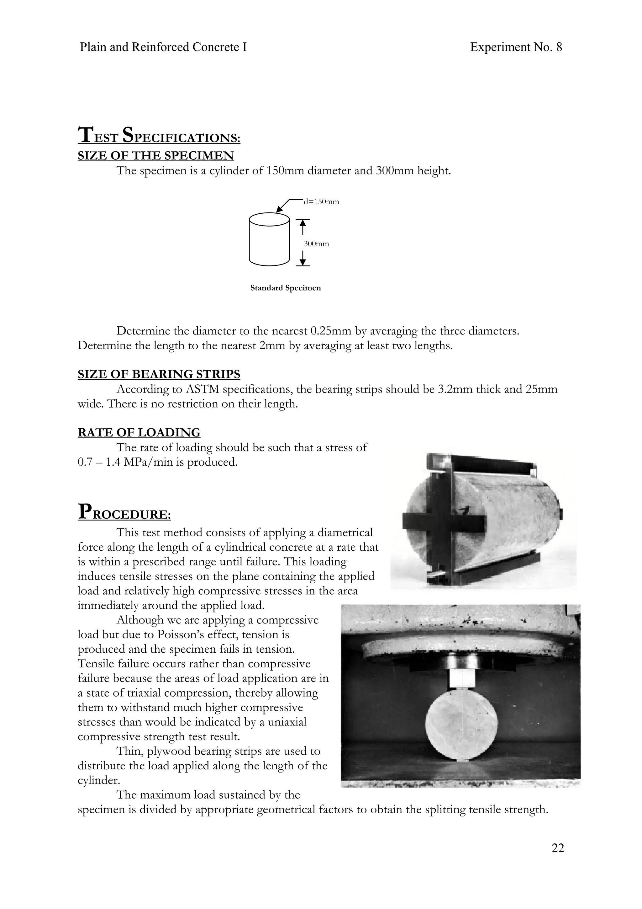 Plain and Reinforced Concrete I Experiment No. 8
22
TEST SPECIFICATIONS:
SIZE OF THE SPECIMEN
The specimen is a cylinder of 150mm diameter and 300mm height.
Determine the diameter to the nearest 0.25mm by averaging the three diameters.
Determine the length to the nearest 2mm by averaging at least two lengths.
SIZE OF BEARING STRIPS
According to ASTM specifications, the bearing strips should be 3.2mm thick and 25mm
wide. There is no restriction on their length.
RATE OF LOADING
The rate of loading should be such that a stress of
0.7 – 1.4 MPa/min is produced.
PROCEDURE:
This test method consists of applying a diametrical
force along the length of a cylindrical concrete at a rate that
is within a prescribed range until failure. This loading
induces tensile stresses on the plane containing the applied
load and relatively high compressive stresses in the area
immediately around the applied load.
Although we are applying a compressive
load but due to Poisson’s effect, tension is
produced and the specimen fails in tension.
Tensile failure occurs rather than compressive
failure because the areas of load application are in
a state of triaxial compression, thereby allowing
them to withstand much higher compressive
stresses than would be indicated by a uniaxial
compressive strength test result.
Thin, plywood bearing strips are used to
distribute the load applied along the length of the
cylinder.
The maximum load sustained by the
specimen is divided by appropriate geometrical factors to obtain the splitting tensile strength.
300mm
d=150mm
Standard Specimen
 