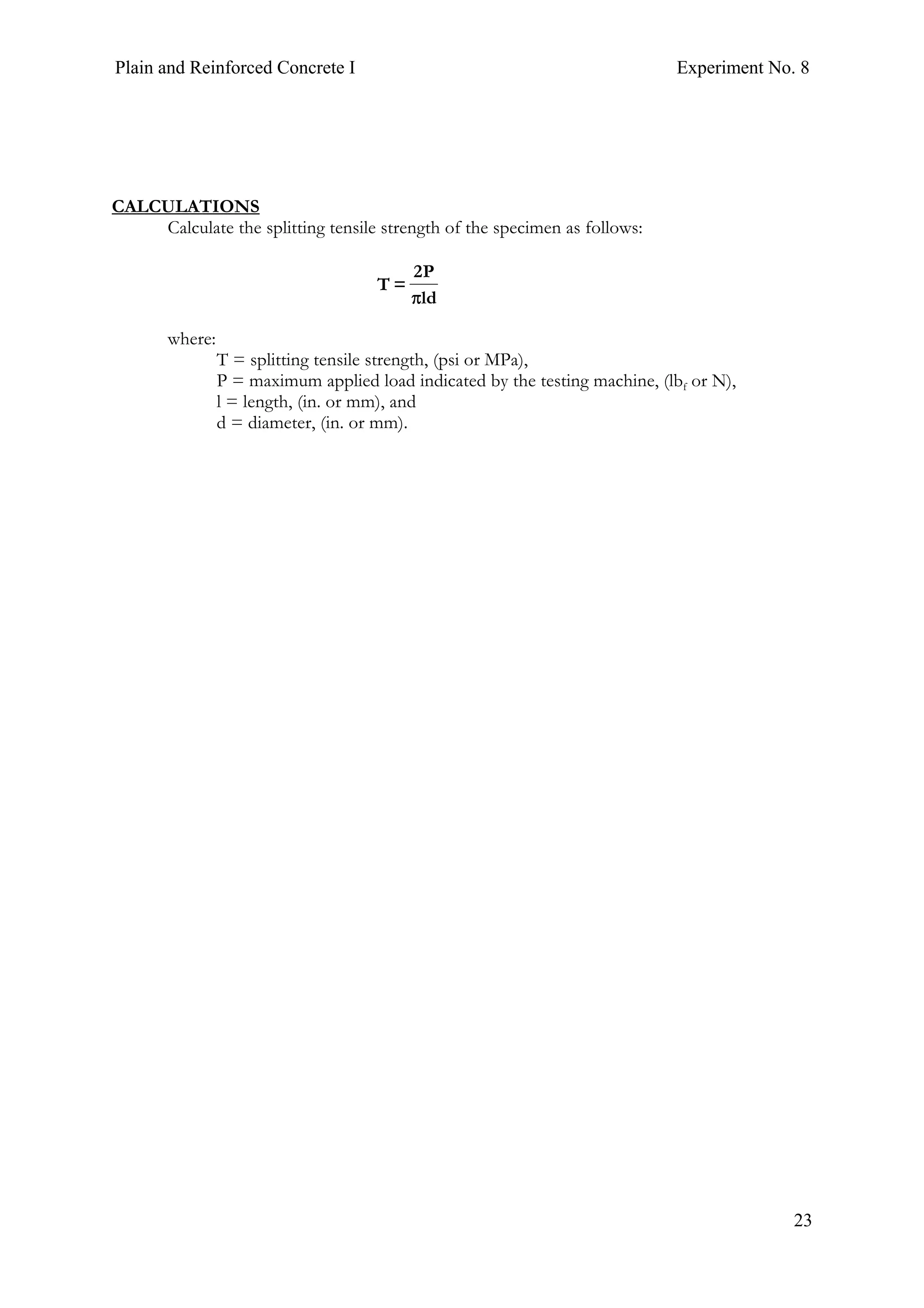 Plain and Reinforced Concrete I Experiment No. 8
23
CALCULATIONS
Calculate the splitting tensile strength of the specimen as follows:
ld
P2
=T
π
where:
T = splitting tensile strength, (psi or MPa),
P = maximum applied load indicated by the testing machine, (lbf or N),
l = length, (in. or mm), and
d = diameter, (in. or mm).
 