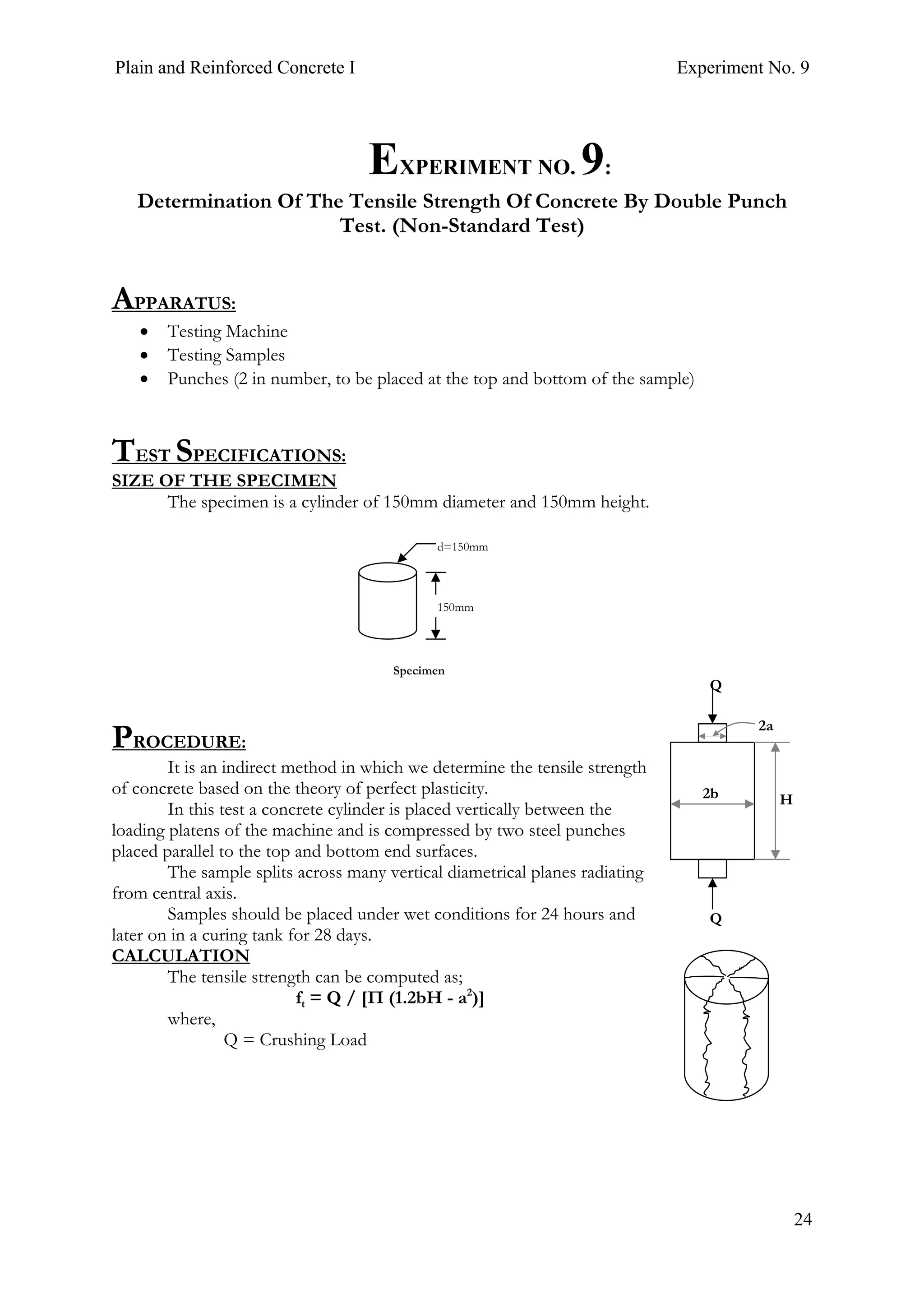 Plain and Reinforced Concrete I Experiment No. 9
24
9. EXPERIMENT NO. 9:
Determination Of The Tensile Strength Of Concrete By Double Punch
Test. (Non-Standard Test)
APPARATUS:
• Testing Machine
• Testing Samples
• Punches (2 in number, to be placed at the top and bottom of the sample)
TEST SPECIFICATIONS:
SIZE OF THE SPECIMEN
The specimen is a cylinder of 150mm diameter and 150mm height.
PROCEDURE:
It is an indirect method in which we determine the tensile strength
of concrete based on the theory of perfect plasticity.
In this test a concrete cylinder is placed vertically between the
loading platens of the machine and is compressed by two steel punches
placed parallel to the top and bottom end surfaces.
The sample splits across many vertical diametrical planes radiating
from central axis.
Samples should be placed under wet conditions for 24 hours and
later on in a curing tank for 28 days.
CALCULATION
The tensile strength can be computed as;
ft = Q / [Π (1.2bH - a2
)]
where,
Q = Crushing Load
H
Q
Q
2b
2a
150mm
d=150mm
Specimen
 