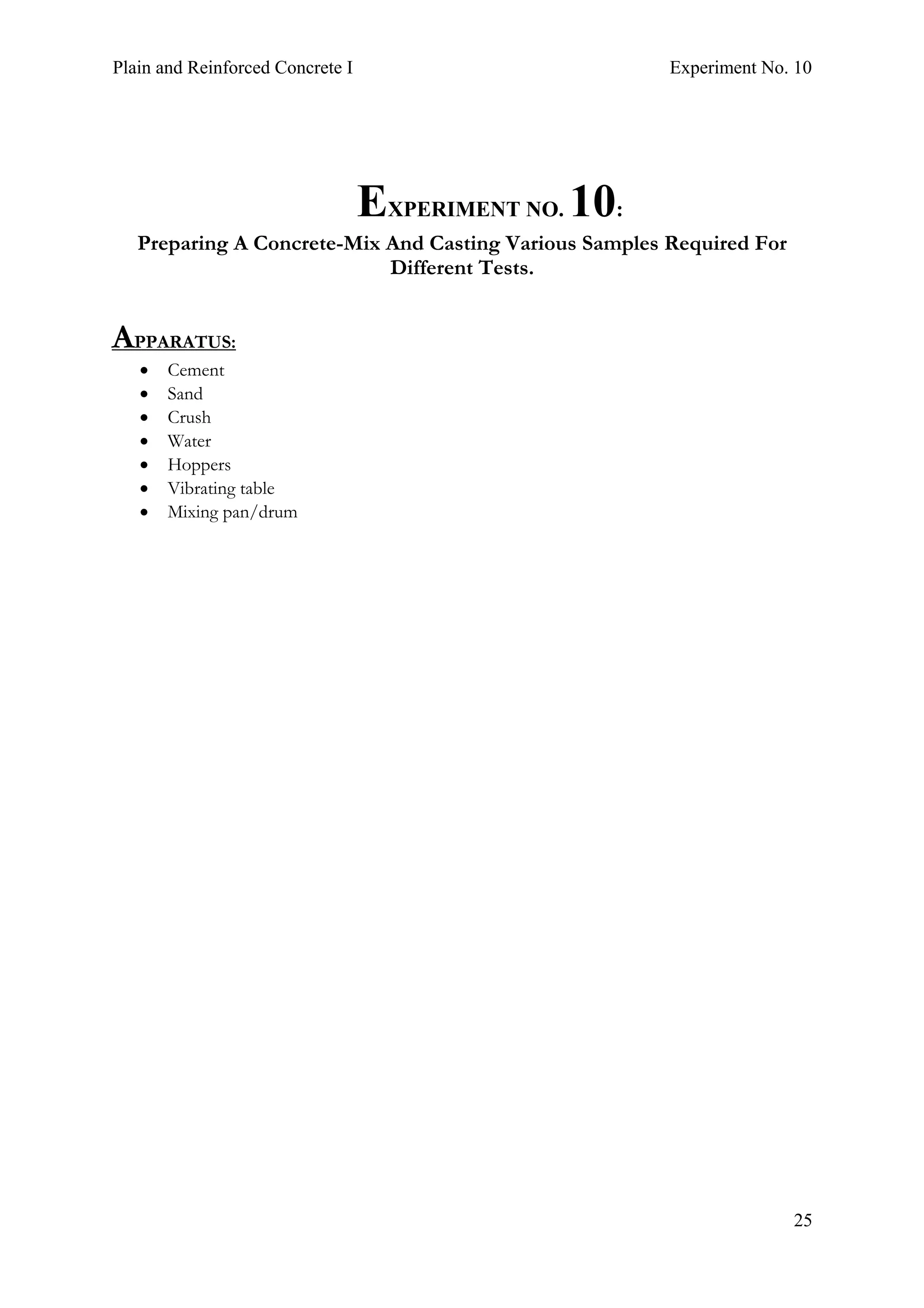 Plain and Reinforced Concrete I Experiment No. 10
25
10.EXPERIMENT NO. 10:
Preparing A Concrete-Mix And Casting Various Samples Required For
Different Tests.
APPARATUS:
• Cement
• Sand
• Crush
• Water
• Hoppers
• Vibrating table
• Mixing pan/drum
 