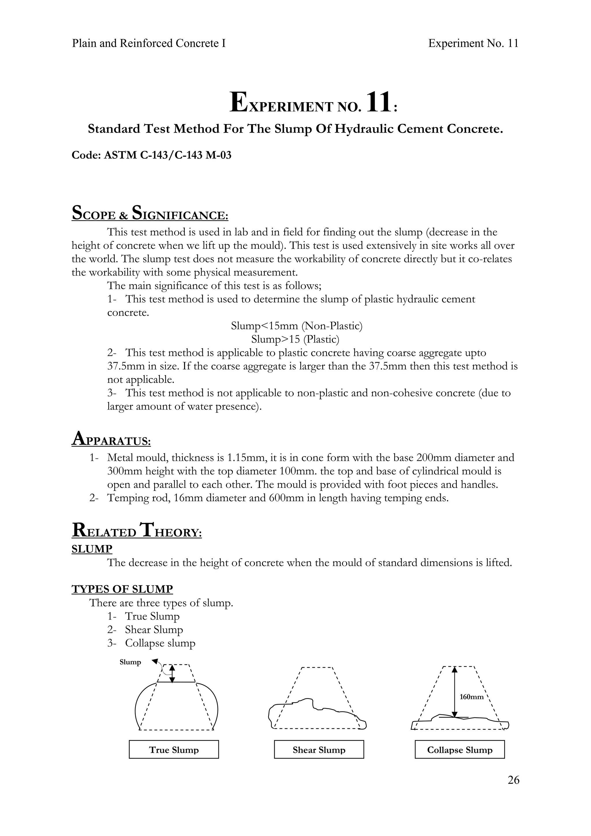 Plain and Reinforced Concrete I Experiment No. 11
26
11.EXPERIMENT NO. 11:
Standard Test Method For The Slump Of Hydraulic Cement Concrete.
Code: ASTM C-143/C-143 M-03
SCOPE & SIGNIFICANCE:
This test method is used in lab and in field for finding out the slump (decrease in the
height of concrete when we lift up the mould). This test is used extensively in site works all over
the world. The slump test does not measure the workability of concrete directly but it co-relates
the workability with some physical measurement.
The main significance of this test is as follows;
1- This test method is used to determine the slump of plastic hydraulic cement
concrete.
Slump<15mm (Non-Plastic)
Slump>15 (Plastic)
2- This test method is applicable to plastic concrete having coarse aggregate upto
37.5mm in size. If the coarse aggregate is larger than the 37.5mm then this test method is
not applicable.
3- This test method is not applicable to non-plastic and non-cohesive concrete (due to
larger amount of water presence).
APPARATUS:
1- Metal mould, thickness is 1.15mm, it is in cone form with the base 200mm diameter and
300mm height with the top diameter 100mm. the top and base of cylindrical mould is
open and parallel to each other. The mould is provided with foot pieces and handles.
2- Temping rod, 16mm diameter and 600mm in length having temping ends.
RELATED THEORY:
SLUMP
The decrease in the height of concrete when the mould of standard dimensions is lifted.
TYPES OF SLUMP
There are three types of slump.
1- True Slump
2- Shear Slump
3- Collapse slump
Slump
160mm
True Slump Shear Slump Collapse Slump
 