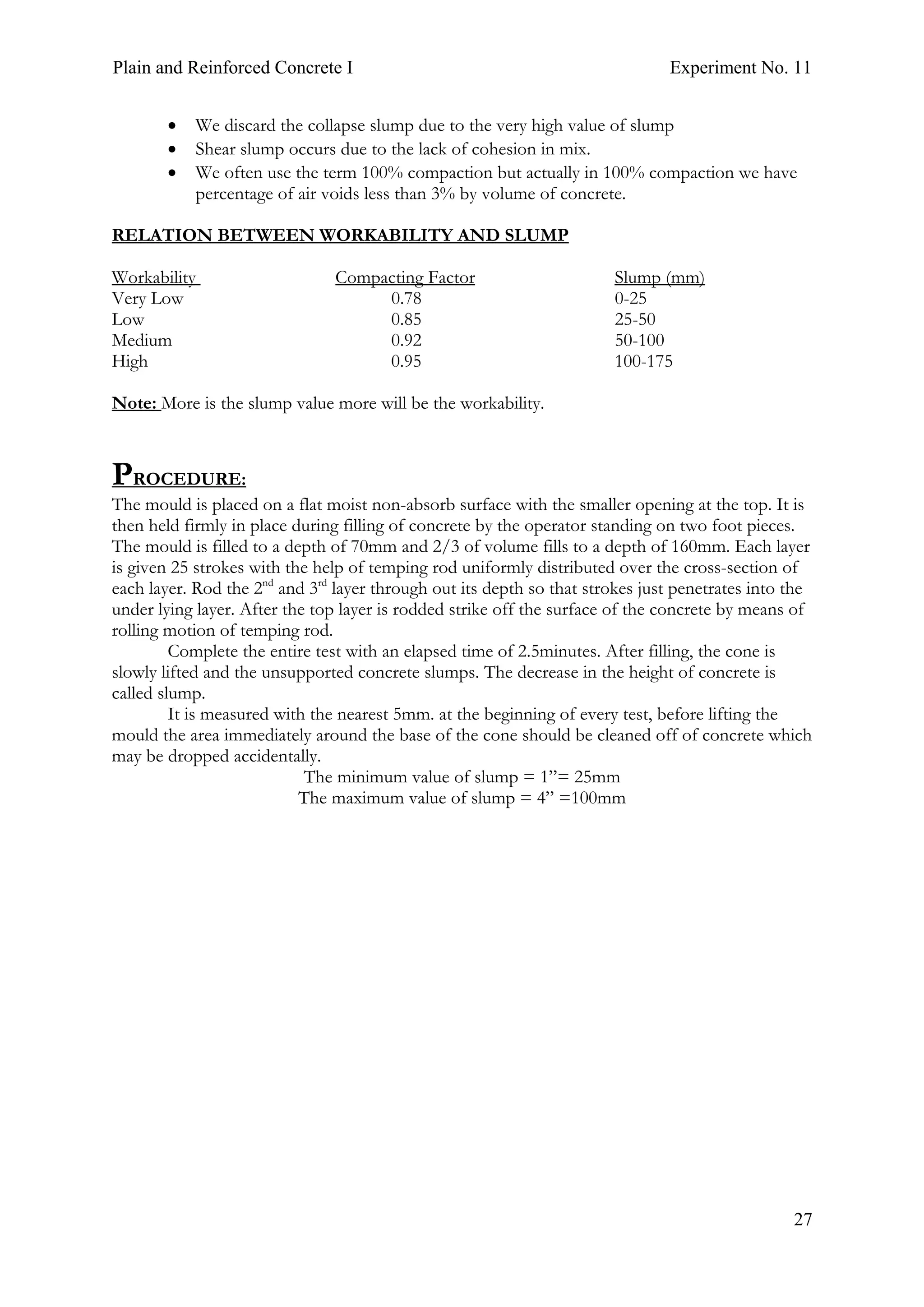 Plain and Reinforced Concrete I Experiment No. 11
27
• We discard the collapse slump due to the very high value of slump
• Shear slump occurs due to the lack of cohesion in mix.
• We often use the term 100% compaction but actually in 100% compaction we have
percentage of air voids less than 3% by volume of concrete.
RELATION BETWEEN WORKABILITY AND SLUMP
Workability Compacting Factor Slump (mm)
Very Low 0.78 0-25
Low 0.85 25-50
Medium 0.92 50-100
High 0.95 100-175
Note: More is the slump value more will be the workability.
PROCEDURE:
The mould is placed on a flat moist non-absorb surface with the smaller opening at the top. It is
then held firmly in place during filling of concrete by the operator standing on two foot pieces.
The mould is filled to a depth of 70mm and 2/3 of volume fills to a depth of 160mm. Each layer
is given 25 strokes with the help of temping rod uniformly distributed over the cross-section of
each layer. Rod the 2nd
and 3rd
layer through out its depth so that strokes just penetrates into the
under lying layer. After the top layer is rodded strike off the surface of the concrete by means of
rolling motion of temping rod.
Complete the entire test with an elapsed time of 2.5minutes. After filling, the cone is
slowly lifted and the unsupported concrete slumps. The decrease in the height of concrete is
called slump.
It is measured with the nearest 5mm. at the beginning of every test, before lifting the
mould the area immediately around the base of the cone should be cleaned off of concrete which
may be dropped accidentally.
The minimum value of slump = 1”= 25mm
The maximum value of slump = 4” =100mm
 