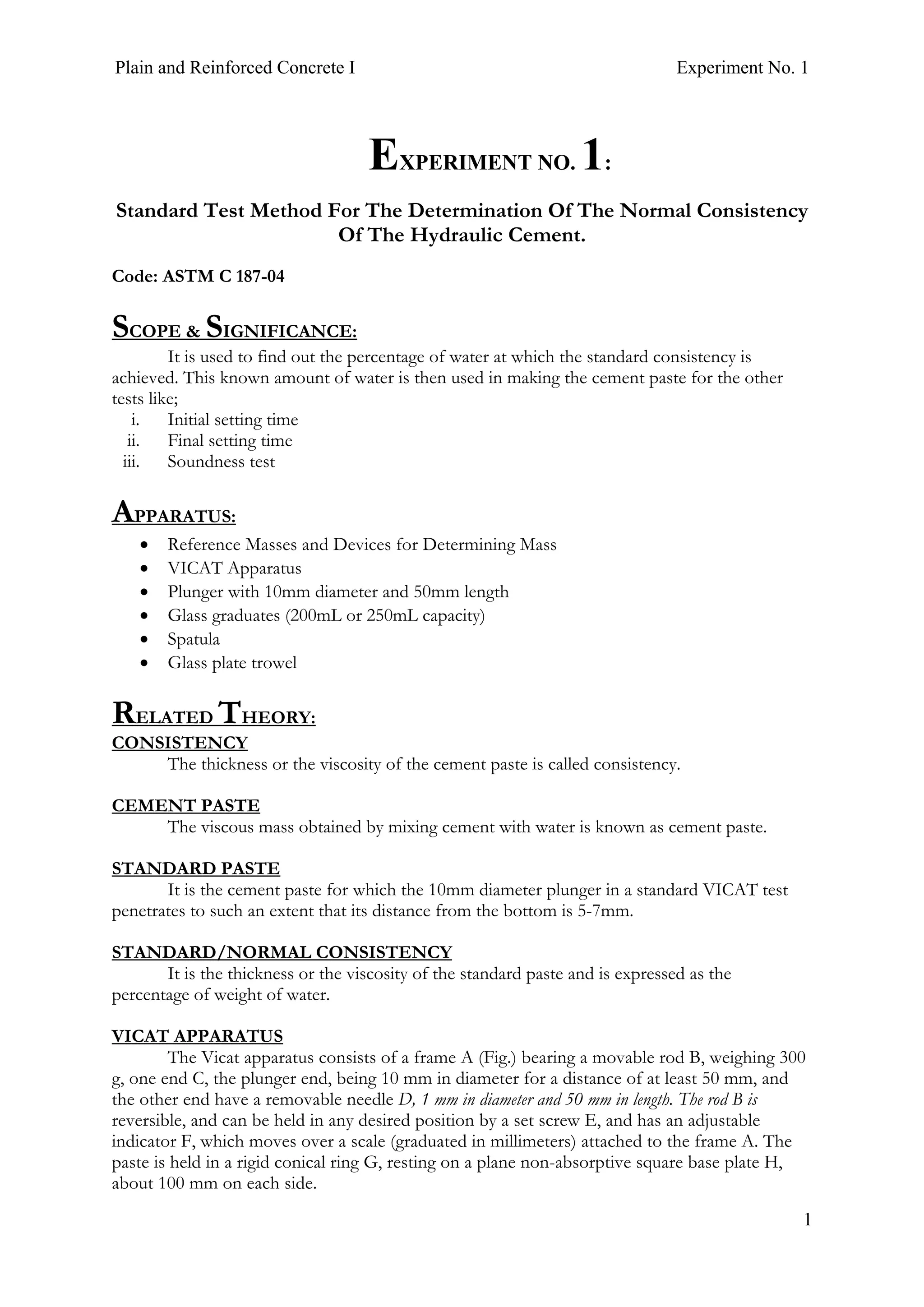 Plain and Reinforced Concrete I Experiment No. 1
1
1. EXPERIMENT NO. 1:
Standard Test Method For The Determination Of The Normal Consistency
Of The Hydraulic Cement.
Code: ASTM C 187-04
SCOPE & SIGNIFICANCE:
It is used to find out the percentage of water at which the standard consistency is
achieved. This known amount of water is then used in making the cement paste for the other
tests like;
i. Initial setting time
ii. Final setting time
iii. Soundness test
APPARATUS:
• Reference Masses and Devices for Determining Mass
• VICAT Apparatus
• Plunger with 10mm diameter and 50mm length
• Glass graduates (200mL or 250mL capacity)
• Spatula
• Glass plate trowel
RELATED THEORY:
CONSISTENCY
The thickness or the viscosity of the cement paste is called consistency.
CEMENT PASTE
The viscous mass obtained by mixing cement with water is known as cement paste.
STANDARD PASTE
It is the cement paste for which the 10mm diameter plunger in a standard VICAT test
penetrates to such an extent that its distance from the bottom is 5-7mm.
STANDARD/NORMAL CONSISTENCY
It is the thickness or the viscosity of the standard paste and is expressed as the
percentage of weight of water.
VICAT APPARATUS
The Vicat apparatus consists of a frame A (Fig.) bearing a movable rod B, weighing 300
g, one end C, the plunger end, being 10 mm in diameter for a distance of at least 50 mm, and
the other end have a removable needle D, 1 mm in diameter and 50 mm in length. The rod B is
reversible, and can be held in any desired position by a set screw E, and has an adjustable
indicator F, which moves over a scale (graduated in millimeters) attached to the frame A. The
paste is held in a rigid conical ring G, resting on a plane non-absorptive square base plate H,
about 100 mm on each side.
 