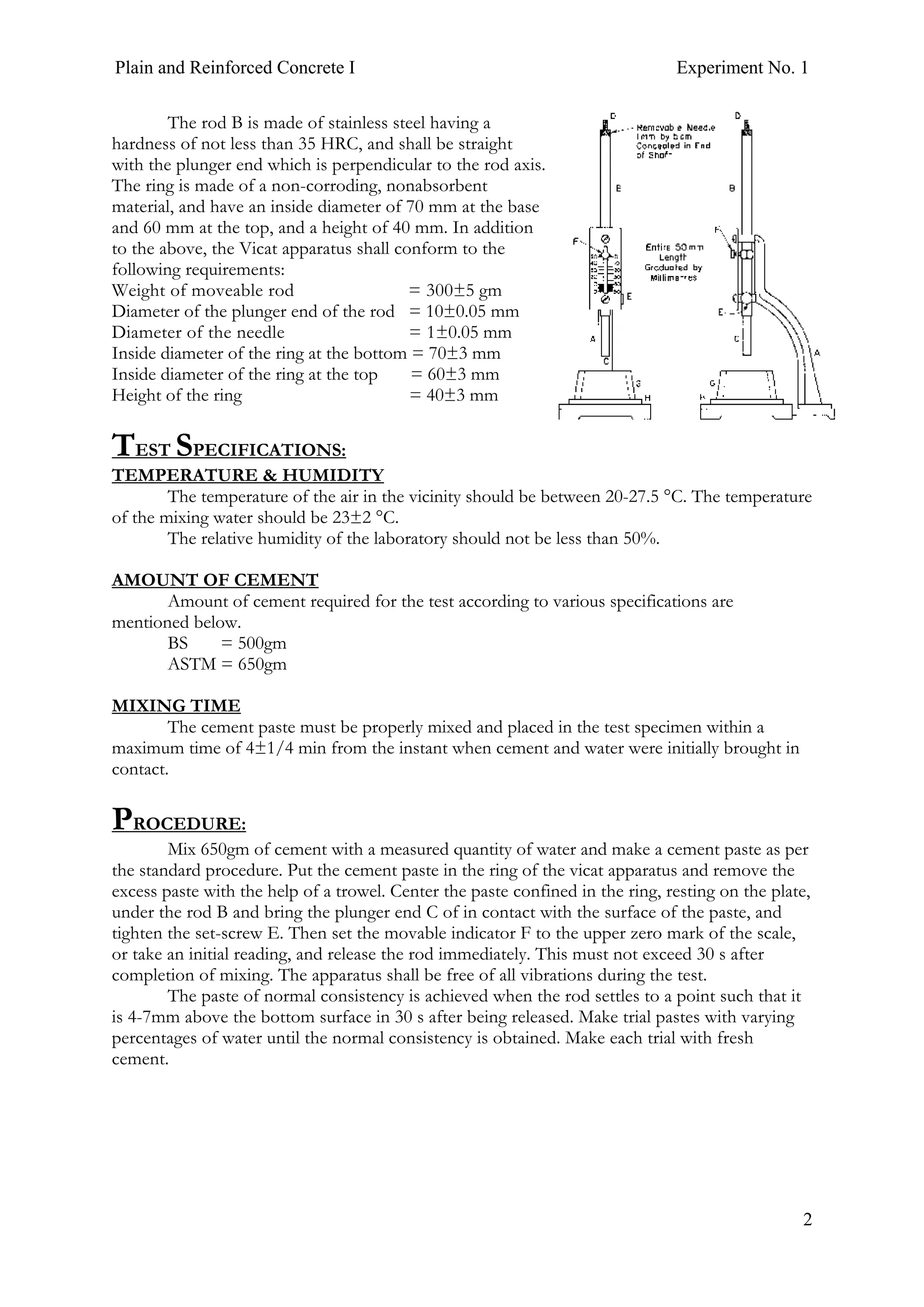 Plain and Reinforced Concrete I Experiment No. 1
2
The rod B is made of stainless steel having a
hardness of not less than 35 HRC, and shall be straight
with the plunger end which is perpendicular to the rod axis.
The ring is made of a non-corroding, nonabsorbent
material, and have an inside diameter of 70 mm at the base
and 60 mm at the top, and a height of 40 mm. In addition
to the above, the Vicat apparatus shall conform to the
following requirements:
Weight of moveable rod = 300±5 gm
Diameter of the plunger end of the rod = 10±0.05 mm
Diameter of the needle = 1±0.05 mm
Inside diameter of the ring at the bottom = 70±3 mm
Inside diameter of the ring at the top = 60±3 mm
Height of the ring = 40±3 mm
TEST SPECIFICATIONS:
TEMPERATURE & HUMIDITY
The temperature of the air in the vicinity should be between 20-27.5 °C. The temperature
of the mixing water should be 23±2 °C.
The relative humidity of the laboratory should not be less than 50%.
AMOUNT OF CEMENT
Amount of cement required for the test according to various specifications are
mentioned below.
BS = 500gm
ASTM = 650gm
MIXING TIME
The cement paste must be properly mixed and placed in the test specimen within a
maximum time of 4±1/4 min from the instant when cement and water were initially brought in
contact.
PROCEDURE:
Mix 650gm of cement with a measured quantity of water and make a cement paste as per
the standard procedure. Put the cement paste in the ring of the vicat apparatus and remove the
excess paste with the help of a trowel. Center the paste confined in the ring, resting on the plate,
under the rod B and bring the plunger end C of in contact with the surface of the paste, and
tighten the set-screw E. Then set the movable indicator F to the upper zero mark of the scale,
or take an initial reading, and release the rod immediately. This must not exceed 30 s after
completion of mixing. The apparatus shall be free of all vibrations during the test.
The paste of normal consistency is achieved when the rod settles to a point such that it
is 4-7mm above the bottom surface in 30 s after being released. Make trial pastes with varying
percentages of water until the normal consistency is obtained. Make each trial with fresh
cement.
 