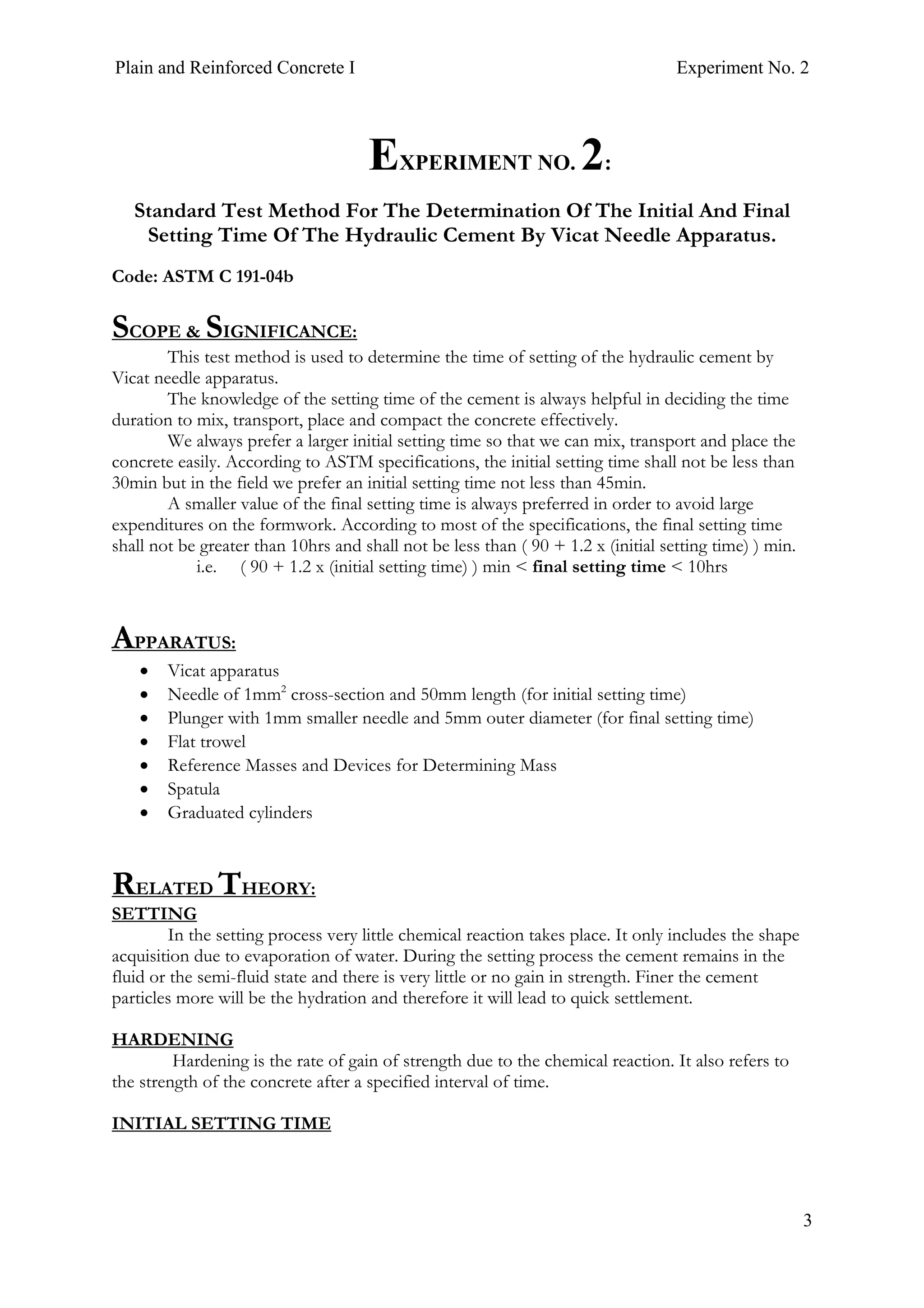 Plain and Reinforced Concrete I Experiment No. 2
3
2. EXPERIMENT NO. 2:
Standard Test Method For The Determination Of The Initial And Final
Setting Time Of The Hydraulic Cement By Vicat Needle Apparatus.
Code: ASTM C 191-04b
SCOPE & SIGNIFICANCE:
This test method is used to determine the time of setting of the hydraulic cement by
Vicat needle apparatus.
The knowledge of the setting time of the cement is always helpful in deciding the time
duration to mix, transport, place and compact the concrete effectively.
We always prefer a larger initial setting time so that we can mix, transport and place the
concrete easily. According to ASTM specifications, the initial setting time shall not be less than
30min but in the field we prefer an initial setting time not less than 45min.
A smaller value of the final setting time is always preferred in order to avoid large
expenditures on the formwork. According to most of the specifications, the final setting time
shall not be greater than 10hrs and shall not be less than ( 90 + 1.2 x (initial setting time) ) min.
i.e. ( 90 + 1.2 x (initial setting time) ) min < final setting time < 10hrs
APPARATUS:
• Vicat apparatus
• Needle of 1mm2
cross-section and 50mm length (for initial setting time)
• Plunger with 1mm smaller needle and 5mm outer diameter (for final setting time)
• Flat trowel
• Reference Masses and Devices for Determining Mass
• Spatula
• Graduated cylinders
RELATED THEORY:
SETTING
In the setting process very little chemical reaction takes place. It only includes the shape
acquisition due to evaporation of water. During the setting process the cement remains in the
fluid or the semi-fluid state and there is very little or no gain in strength. Finer the cement
particles more will be the hydration and therefore it will lead to quick settlement.
HARDENING
Hardening is the rate of gain of strength due to the chemical reaction. It also refers to
the strength of the concrete after a specified interval of time.
INITIAL SETTING TIME
 