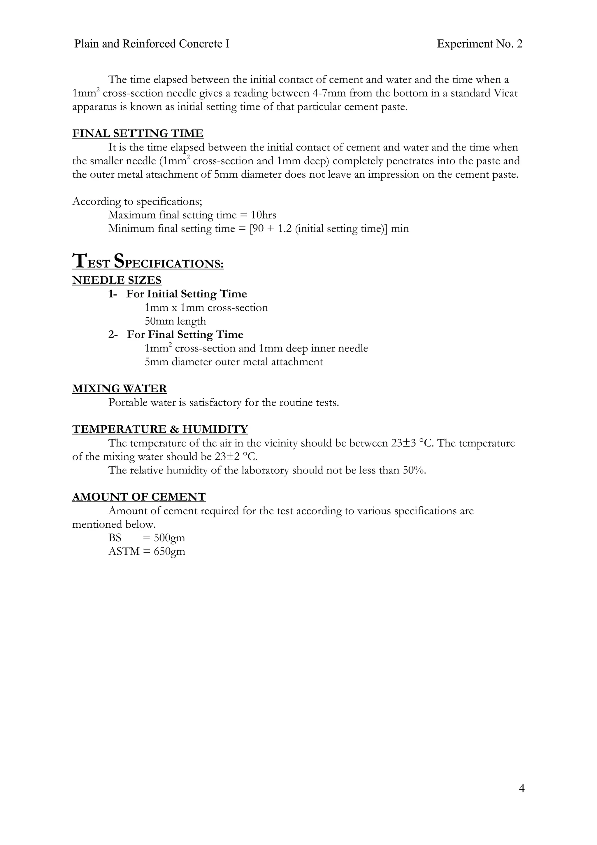 Plain and Reinforced Concrete I Experiment No. 2
4
The time elapsed between the initial contact of cement and water and the time when a
1mm2
cross-section needle gives a reading between 4-7mm from the bottom in a standard Vicat
apparatus is known as initial setting time of that particular cement paste.
FINAL SETTING TIME
It is the time elapsed between the initial contact of cement and water and the time when
the smaller needle (1mm2
cross-section and 1mm deep) completely penetrates into the paste and
the outer metal attachment of 5mm diameter does not leave an impression on the cement paste.
According to specifications;
Maximum final setting time = 10hrs
Minimum final setting time = [90 + 1.2 (initial setting time)] min
TEST SPECIFICATIONS:
NEEDLE SIZES
1- For Initial Setting Time
1mm x 1mm cross-section
50mm length
2- For Final Setting Time
1mm2
cross-section and 1mm deep inner needle
5mm diameter outer metal attachment
MIXING WATER
Portable water is satisfactory for the routine tests.
TEMPERATURE & HUMIDITY
The temperature of the air in the vicinity should be between 23±3 °C. The temperature
of the mixing water should be 23±2 °C.
The relative humidity of the laboratory should not be less than 50%.
AMOUNT OF CEMENT
Amount of cement required for the test according to various specifications are
mentioned below.
BS = 500gm
ASTM = 650gm
 