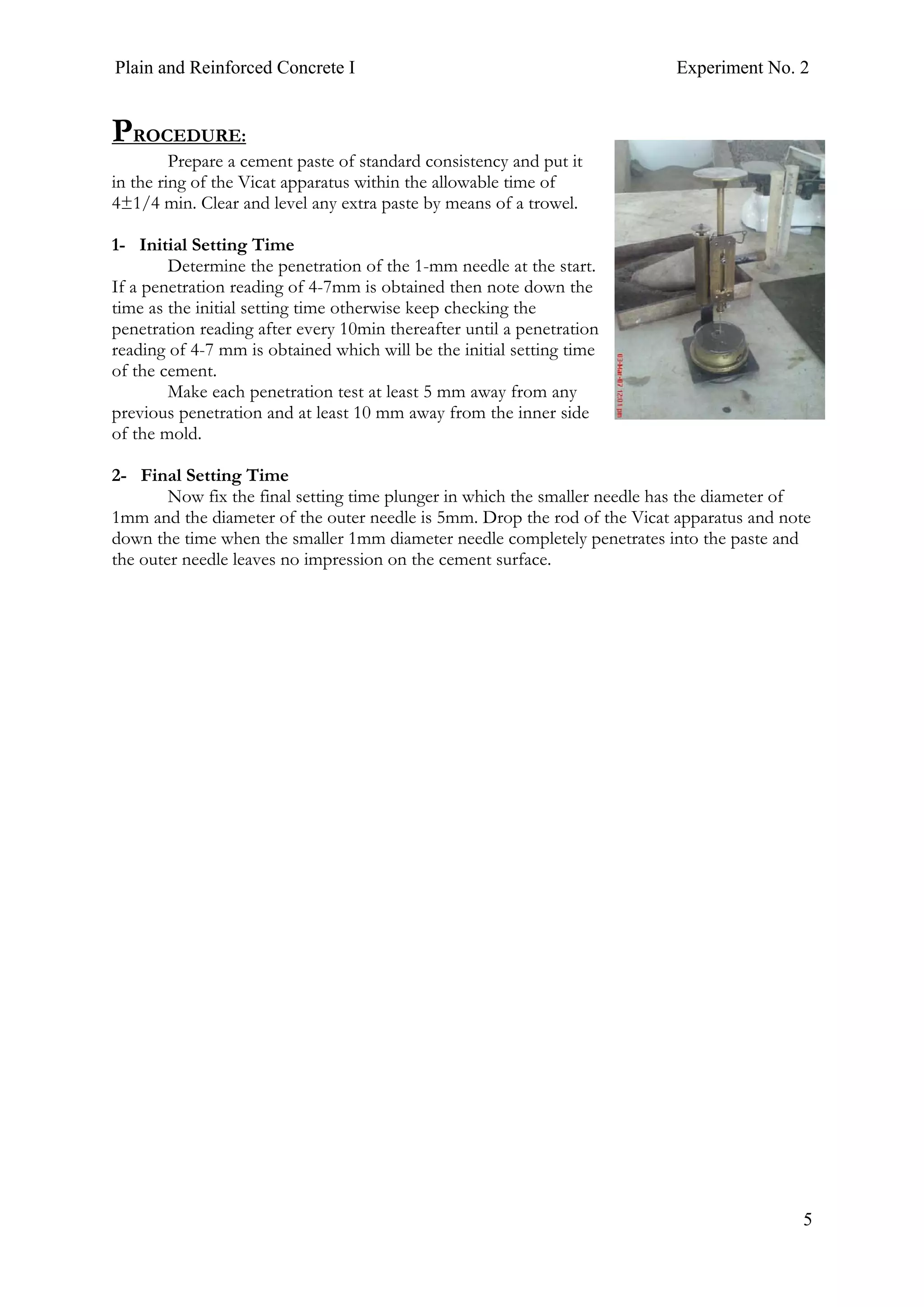 Plain and Reinforced Concrete I Experiment No. 2
5
PROCEDURE:
Prepare a cement paste of standard consistency and put it
in the ring of the Vicat apparatus within the allowable time of
4±1/4 min. Clear and level any extra paste by means of a trowel.
1- Initial Setting Time
Determine the penetration of the 1-mm needle at the start.
If a penetration reading of 4-7mm is obtained then note down the
time as the initial setting time otherwise keep checking the
penetration reading after every 10min thereafter until a penetration
reading of 4-7 mm is obtained which will be the initial setting time
of the cement.
Make each penetration test at least 5 mm away from any
previous penetration and at least 10 mm away from the inner side
of the mold.
2- Final Setting Time
Now fix the final setting time plunger in which the smaller needle has the diameter of
1mm and the diameter of the outer needle is 5mm. Drop the rod of the Vicat apparatus and note
down the time when the smaller 1mm diameter needle completely penetrates into the paste and
the outer needle leaves no impression on the cement surface.
 