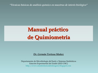 Manual práctico  de Quimiometría Dr. Germán Tortosa Muñoz Departamento de Microbiología del Suelo y Sistemas Simbióticos Estación Experimental del Zaidín (EEZ-CSIC) http://www.metabolismodelnitrogeno.blogspot.com   “ Técnicas básicas de análisis químico en muestras de interés biológico” 