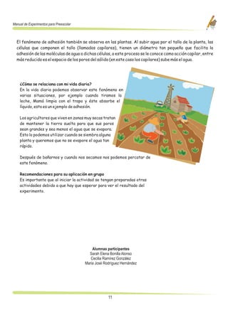 Manual de Experimentos para Preescolar



  El fenómeno de adhesión también se observa en las plantas. Al subir agua por el tallo de la planta, las
  células que componen el tallo (llamados capilares), tienen un diámetro tan pequeño que facilita la
  adhesión de las moléculas de agua a dichas células, a este proceso se le conoce como acción capilar, entre
  más reducido es el espacio de los poros del sólido (en este caso los capilares) sube más el agua.




    ¿Cómo se relaciona con mi vida diaria?
    En la vida diaria podemos observar este fenómeno en
    varias situaciones, por ejemplo cuando tiramos la
    leche, Mamá limpia con el trapo y éste absorbe el
    líquido, esto es un ejemplo de adhesión.

    Los agricultores que viven en zonas muy secas tratan
    de mantener la tierra suelta para que sus poros
    sean grandes y sea menos el agua que se evapora.
    Esto lo podemos utilizar cuando se siembra alguna
    planta y queremos que no se evapore el agua tan
    rápido.

    Después de bañarnos y cuando nos secamos nos podemos percatar de
    este fenómeno.

    Recomendaciones para su aplicación en grupo
    Es importante que al iniciar la actividad se tengan preparadas otras
    actividades debido a que hay que esperar para ver el resultado del
    experimento.




                                             Alumnas participantes
                                           Sarah Elena Bonilla Alonso
                                            Cecilia Ramírez González
                                         Maria José Rodríguez Hernández




                                                      11
 