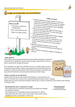Manual de Experimentos para Preescolar



      ¿CÓMO SE DISUELVEN LAS SUSTANCIAS?


                                                                                ¿Cómo se
                                                    1. Organiza                          hace        ?
                                                                  equipos de
                                                        cada equipo             trabajo, re
                                                                      y realiza alg          parte el ma
                                                                                                           terial a
                                                       ¿alguna vez                  unas pregun
         ¿Qué necesito?                                              le han puest                  tas, por eje
                                                                                    o café a un                  mplo:
                                                       ¿a un vaso                                 vaso con ag
         !   • Dos vasos o recipientes                 de chocolate
                                                                    con leche le
                                                                                  han puesto                    ua?,
                                                                     ?, ¿qué suc                una cuchara
               transparentes.                      2. Coloca en                   edió?                        dita
                                                                 uno de los va
         !   • Dos cucharaditas de café.              dos tercios
                                                                    del mismo.
                                                                                 sos, agua frí
                                                                                                a hasta lleg
                                                                                 En el otro va                ar a
         !   •Agua fría y agua caliente.              caliente en
                                                                   igual propo                  so coloca a
                                                                                                             gua
                                                 3. Coloca am                   rción.
                                                                bos vasos d
                                                     en reposo h              e agua sobre
                                                                  asta que el                 la mesa y d
                                                                                agua no se                 éjalos
                                                4. Esparce                                   mueva.
                                                              en forma d
                                                    en el vaso c           e lluvia una
                                                                 on agua frí            cucharadita
                                                                              a, sin agita              de café
                                                   cuchara. Re                             r ni introdu
                                                                pite la opera                            cir la
                                                   caliente.                    ción en el va
                                                                                               so con agua
                                               5. Realiza la
                                                              siguiente p
                                                  sucedió? Pe              regunta ¿qu
                                                               rmite que lo              é creen que
                                                  hipótesis.                  s alumnos q
                                                                                            ue construy
                                              6. Observa                                                  an sus
                                                            ambos recip
                                                 cada uno.                ientes y co
                                                                                       mpara lo su
                                                                                                     cedido en



 ¿Qué significa?
El proceso por el cual se disuelven las sustancias se denomina difusión y consiste en el
movimiento de los elementos, desde el lugar de mayor concentración a otro de
menor concentración, sin gasto de energía.

En el recipiente con agua fría la difusión ocurre en un tiempo mayor que en el
recipiente con agua caliente, debido a que el agua fría no tiene la energía calorífica
presente en el vaso con agua caliente, donde existe esa energía en forma de calor                Café
que acelera el movimiento, y las sustancias se disuelven en menor tiempo.                                                Azúcar


¿Cómo se relaciona con mi vida diaria?
Cuando tomas una taza de café, sucede este fenómeno, si colocas azúcar en el
café y la revuelves con la cuchara chica aceleras aún más el proceso, es decir, agregas
energía para que esté en movimiento (energía cinética). De lo contrario, tomarías el café caliente y semi-amargo,
o tibio pero dulce.


  Recomendaciones para su aplicación en grupo                                                 Alumnas participantes
  Para la aplicación se recomienda la supervisión de un adulto en el manejo                     Lizzeth Mata Morales
                                                                                             Ma. Wendoly Palacios Rojas
  de sustancias calientes.
  Una variante que se recomiendan para este experimento es: disolver
  otros materiales como: café, cacao, tinta al agua, leche en polvo, azúcar
  impalpable con color, jugo líquido o en polvo, etc.

                                                         12
 