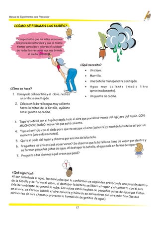 Manual de Experimentos para Preescolar


    ¿CÓMO SE FORMAN LAS NUBES?



      Es importante que los niños observen
      los procesos naturales y que al mismo
       tiempo aprecien y valoren el cuidado
       de todos los recursos que nos brinda
               el medio ambiente.



                                                            ¿Qué necesito?
                                                               ·   Un clavo.
                                                               ·   Martillo.
                                                               ·   Una botella transparente con tapón.
                                                               ·   Agua muy caliente             (medio     litro
 ¿Cómo se hace?
                                                                   aproximadamente).
   1. Con ayuda del martillo y el clavo, realiza
                                                               ·   Un guante de cocina.
        un orificio en el tapón.
     2. Coloca en la botella agua muy caliente
        hasta la mitad de la botella, ayúdate
        con el guante de cocina.
                                                                                               o del tapón. CON
                                                                   edas a través del agujer
                            el tapón y   sopla todo el aire que pu
     3. Tapa la botella con                                e.
                                 cuerda que está calient
         MUCHO CUIDADO, re                                                         mantén la botella así po
                                                                                                             r un
                                                       ca pe el aire (caliente) y
                              el dedo para que no es
     4. Tapa el orificio con
                                   tos).
         momento (uno o dos minu
                                                         a de la botella.
                              pón y observa por encim
      5. Quita el dedo del ta                                                        llena de vapor por dent
                                                                                                              ro y
                                                         ob serva que la botella se
                              s ¿qué observaron? Se                              sale en forma de vapor.
      6. Pregunta a los chico                           apar la botella, el agua
                                  ta s de agua. Al dest
          se forman pequeñas go
                                                         ?
                               os ¿qué creen que pasó
      7. Pregunta a tus alumn




  ¿Qué significa?
  Al ser calentada
                     el agua, las moléc
  de la botella y se                   ulas que la confor
                     forma el vapor, al                  man se expanden
                                         destapar la bote                     provocando una pr
 frío del ambiente                                        lla se libera el va                    esión dentro
                      se generó la nube                                      por y al contacto
 en el aire, se form                    . Las nubes están                                       con el aire
                      an cuando el aire                    hechas de pequeñ
                                        caliente y húmed                       as gotas de agua
 corrientes de aire                                       o se encuentran                        que flotan
                      chocan y provocan                                      con aire más frío
                                          la formación de go                                   (las dos
                                                              titas de agua).


                                                       17
 