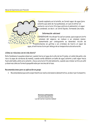 Manual de Experimentos para Preescolar




                                                 Cuando soplaste en la botella, se formó vapor de agua (aire
                                                caliente que salió de tus pulmones), el cual al entrar en
                                                contacto con el aire frío (que está en el ambiente), el vapor
                                                se condensó, es decir, se volvió líquido, formando una nube.

                                                       Información adicional
                                                 CONDENSAR: Acción por la cual un cuerpo, que ocupa un cierto
                                                   volumen del espacio, se reduce a un volumen menor,
                                                   aumentando por consiguiente su densidad. Acción de
                                            transformarse en gotitas o en cristales de hierro el vapor de
                                    agua, al enfriarse el aire por debajo de su temperatura de saturación.


¿Cómo se relaciona con mi vida diaria?
Este fenómeno lo puedes observar cuando hierve el agua de la olla de los frijoles, el caldo (de pollo o de
res o la sopa de verduras de mamá), cuando estás dándote un baño de agua caliente y sale vapor hacia
fuera del baño y éste aire caliente choca con el aire frío del ambiente, cuando vas a tomar un té o un café
y observas cómo se forma la pequeña nube por encima de la taza.


Recomendaciones para su aplicación en grupo
    ·   Recomendamos que este experimento se realice de manera demostrativa, es decir por la maestra




                                                 Alumnas participantes
                                                  Ana Elena Alcarás Díaz
                                             Luz del Carmen Guerrero Salazar




                                                          18
 