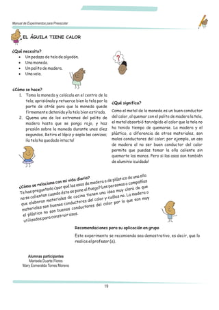 Manual de Experimentos para Preescolar


       EL ÁGUILA TIENE CALOR


¿Qué necesito?
  · Un pedazo de tela de algodón.
  · Una moneda.
  · Un palito de madera.
  · Una vela.


¿Cómo se hace?
   1. Toma la moneda y colócala en el centro de la
      tela; aprisiónala y retuerce bien la tela por la
                                                             ¿Qué significa?
      parte de atrás para que la moneda quede
      firmemente detenida y la tela bien estirada.           Como el metal de la moneda es un buen conductor
   2. Quema una de los extremos del palito de                del calor, al quemar con el palito de madera la tela,
      madera hasta que se ponga rojo, y haz                  el metal absorbió tan rápido el calor que la tela no
      presión sobre la moneda durante unos diez              ha tenido tiempo de quemarse. La madera y el
      segundos. Retira el lápiz y sopla las cenizas;         plástico, a diferencia de otros materiales, son
      ¡la tela ha quedado intacta!                           malos conductores del calor; por ejemplo, un asa
                                                             de madera al no ser buen conductor del calor
                                                             permite que puedas tomar la olla caliente sin
                                                             quemarte las manos. Pero si las asas son también
                                                             de aluminio ¡cuidado!


                                                                            na olla
                                          iaria?                  tico de u
                               mi vida d                 o de plás                s
                      iona con                   madera                 compañía
    ¿Cómo    se relac          qué la s asas de         as pe rsonas o             e
                      ado ¿por                 fuego? L                  ra de qu
    Te has   pregunt          ésta s e pone al         na ide a muy cla       era o
                     n cuando                 tienen u               . La mad
     no se  calienta            sd  e cocina         lor y cuáles no            muy
                      materiale             es del ca                  que son
     que   elaboran          os conductor             l calo r por lo
                   son buen                  tores de
      ma  teriales          bueno  s conduc
                  o no son
      e l plástic            truir asa
                                       s.
                 sp ara cons
       utilizado
                                         Recomendaciones para su aplicación en grupo
                                         Este experimento se recomienda sea demostrativo, es decir, que lo
                                         realice el profesor (a).


          Alumnas participantes
          Marisela Duarte Flores
       Mary Esmeralda Torres Moreno




                                                        19
 