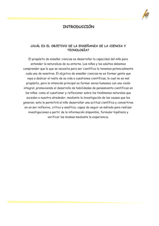 INTRODUCCIÓN




     ¿CUÁL ES EL OBJETIVO DE LA ENSEÑANZA DE LA CIENCIA Y
                         TECNOLOGÍA?


    El propósito de enseñar ciencias es desarrollar la capacidad del niño para
     entender la naturaleza de su entorno. Los niños y los adultos debemos
comprender que lo que se necesita para ser científico lo tenemos potencialmente
 cada uno de nosotros. El objetivo de enseñar ciencias no es formar gente que
   vaya a dedicar el resto de su vida a cuestiones científicas, lo cual no es mal
  propósito, pero la intención principal es formar seres humanos con una visión
integral, promoviendo el desarrollo de habilidades de pensamiento científicas en
 los niños; como el cuestionar y reflexionar sobre los fenómenos naturales que
  suceden a nuestro alrededor, mediante la investigación de las causas que los
generan; esto le permitirá al niño desarrollar una actitud científica y convertirse
 en un ser reflexivo, crítico y analítico; capaz de seguir un método para realizar
   investigaciones a partir de la información disponible, formular hipótesis y
                  verificar las mismas mediante la experiencia.
 