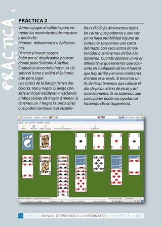 PRÁCTiCA
‚PRáCTICA 2

Vamos a jugar al solitario para en­
trenar los movimientos de arrastrar
y doble clic:
Primero deberemos ir a Aplicacio­
nes.
Pinchar y buscar Juegos.
Bajar por el desplegable y buscar
donde pone Solitario AisleRiot.
Cuando la encontréis hacer un clic
sobre el icono y saldrá el Solitario
listo para jugar.
Las cartas de la baraja tienen dos
colores: rojo y negro. El juego con­
siste en hacer escaleras mezclando
ambos colores de mayor a menor. Si
tenemos un 7 Negro la única carta
que podrá continuar esa escaleri­
lla es el 6 Rojo. Moveremos todas
las cartas que podamos y una vez
ya no haya posibilidad alguna de
continuar sacaremos una carta
del mazo. Son esas cartas amon­
tonadas que tenemos arriba a la
izquierda. Cuando aparece un As es
diferente ya que tenemos que colo­
carlo en cualquiera de los 4 huecos
que hay arriba y en esos montones
el orden es al revés. Si tenemos un
As de Picas tenemos que colocar el
dos de picas, el tres de picas y así
sucesivamente. Si no sabemos que
carta poner podemos ayudarnos
haciendo clic en Sugerencia.
14 SESION 02 MANUAL DE PREINICIO A LA INFORMATICA + MAYORES EN LA RED
 