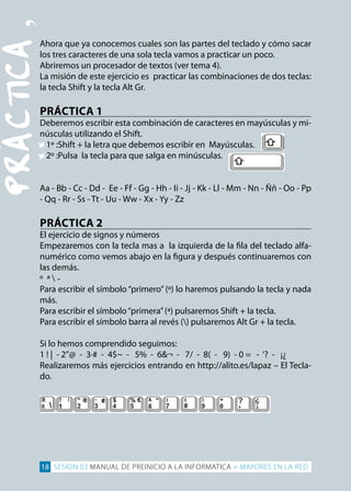 PRÁCTiCA
‚ahora que ya conocemos cuales son las partes del teclado y cómo sacar 

los tres caracteres de una sola tecla vamos a practicar un poco.

abriremos un procesador de textos (ver tema 4).

la misión de este ejercicio es practicar las combinaciones de dos teclas: 

la tecla Shift y la tecla alt Gr.

PRáCTICA 1
deberemos escribir esta combinación de caracteres en mayúsculas y mi­
núsculas utilizando el Shift.
• 1º :Shift + la letra que debemos escribir en Mayúsculas.
• 2º :Pulsa la tecla para que salga en minúsculas.
aa - Bb - cc - dd - ee - ff - Gg - Hh - ii - Jj - Kk - ll - Mm - nn - Ññ - oo - pp
- Qq - rr - Ss - tt - uu - Ww - Xx - yy - Zz
PRáCTICA 2
el ejercicio de signos y números
empezaremos con la tecla mas a la izquierda de la fila del teclado alfa­
numérico como vemos abajo en la figura y después continuaremos con
las demás.
º ª 
­
Para escribir el símbolo “primero” (º) lo haremos pulsando la tecla y nada 

más.

para escribir el símbolo“primera”(ª) pulsaremos Shift + la tecla. 

Para escribir el símbolo barra al revés () pulsaremos Alt Gr + la tecla.
Si lo hemos comprendido seguimos:

1 ! | - 2”@ - 3·# - 4$~ - 5% - 6&¬ - 7/ - 8( - 9) - 0 = - ‘? - ¡¿

realizaremos más ejercicios entrando en http://alito.es/lapaz – el tecla­
do.

18 SESION 03 MANUAL DE PREINICIO A LA INFORMATICA + MAYORES EN LA RED
 