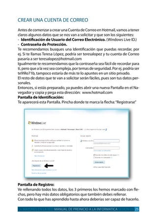 crear una cuenta de correo
antesdecomenzaracrearunacuentadecorreoenHotmail,vamosatener
claros algunos datos que se nos van a solicitar y que son los siguientes:
- Identificación de Usuario del Correo Electrónico. (Windows live id.)
- Contraseña de Protección.
te recomendamos busques una identificación que puedas recordar, por
ej. Si te llamas teresa lópez, podría ser teresalopez y tu cuenta de correo
pasaría a ser teresalopez@hotmail.com
igualmente te recomendamos que la contraseña sea fácil de recordar para
ti, pero que a la vez sea compleja, por temas de seguridad. por ej. podría ser
te99lo71b, tampoco estaría de más te lo apuntes en un sitio privado.
el resto de datos que te van a solicitar serán fáciles, pues son tus datos per­
sonales.
entonces, si estás preparado, ya puedes abrir una nueva pantalla en el na­
vegador y copia y pega esta dirección: www.hotmail.com
Pantalla de Identificación:
te aparecerá esta pantalla. pincha donde te marca la flecha:“registrarse”
Pantalla de Registro:
Ve rellenando todos los datos, los 3 primeros los hemos marcado con fle­
chas, pero hay más datos obligatorios que también debes rellenar.
con todo lo que has aprendido hasta ahora deberías ser capaz de hacerlo.
+ MAYORES EN LA RED MANUAL DE PREINICIO A LA INFORMATICA SESION 05 25
 