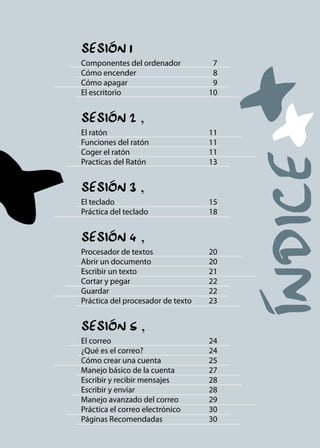 SeSión 1 

componentes del ordenador 7

cómo encender 8

cómo apagar 9

el escritorio 10

SeSión 2
‚
el ratón 11

funciones del ratón 11

coger el ratón 11

practicas del ratón 13

SeSión 3
‚
el teclado 15

práctica del teclado 18

SeSión 4
‚
procesador de textos 20

abrir un documento 20

escribir un texto 21

cortar y pegar 22

Guardar 22

práctica del procesador de texto 23

SeSión 5
‚
el correo 24

¿Qué es el correo? 24

cómo crear una cuenta 25

Manejo básico de la cuenta 27

escribir y recibir mensajes 28

escribir y enviar 28

Manejo avanzado del correo 29

práctica el correo electrónico 30

páginas recomendadas 30

 
