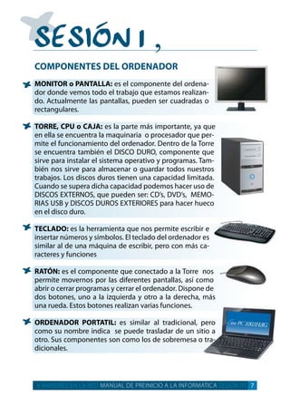 SeSión 1
‚
COMPONENTES DEL ORDENADOR
MONITOR o PANTALLA: es el componente del ordena­
dor donde vemos todo el trabajo que estamos realizan­
do. actualmente las pantallas, pueden ser cuadradas o
rectangulares.
TORRE, CPU o CAJA: es la parte más importante, ya que
en ella se encuentra la maquinaria o procesador que per­
mite el funcionamiento del ordenador. dentro de la torre
se encuentra también el diSco duro, componente que
sirve para instalar el sistema operativo y programas. tam­
bién nos sirve para almacenar o guardar todos nuestros
trabajos. los discos duros tienen una capacidad limitada.
cuando se supera dicha capacidad podemos hacer uso de
diScoS eXternoS, que pueden ser: cd’s, dVd’s, MeMo­
riaS uSB y diScoS duroS eXterioreS para hacer hueco
en el disco duro.
TECLADO: es la herramienta que nos permite escribir e
insertar números y símbolos. el teclado del ordenador es
similar al de una máquina de escribir, pero con más ca­
racteres y funciones
RATÓN: es el componente que conectado a la torre nos
permite movernos por las diferentes pantallas, así como
abrir o cerrar programas y cerrar el ordenador. dispone de
dos botones, uno a la izquierda y otro a la derecha, más
una rueda. estos botones realizan varias funciones.
ORDENADOR PORTATIL: es similar al tradicional, pero
como su nombre indica se puede trasladar de un sitio a
otro. Sus componentes son como los de sobremesa o tra­
dicionales.
+ MAYORES EN LA RED MANUAL DE PREINICIO A LA INFORMATICA SESION 01 7
 