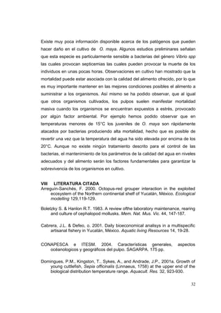 Existe muy poca información disponible acerca de los patógenos que pueden
hacer daño en el cultivo de O. maya. Algunos estudios preliminares señalan
que esta especie es particularmente sensible a bacterias del género Vibrio spp
las cuales provocan septicemias las cuales pueden provocar la muerte de los
individuos en unas pocas horas. Observaciones en cultivo han mostrado que la
mortalidad puede estar asociada con la calidad del alimento ofrecido, por lo que
es muy importante mantener en las mejores condiciones posibles el alimento a
suministrar a los organismos. Así mismo se ha podido observar, que al igual
que otros organismos cultivados, los pulpos suelen manifestar mortalidad
masiva cuando los organismos se encuentran expuestos a estrés, provocado
por algún factor ambiental. Por ejemplo hemos podido observar que en
temperaturas menores de 15°C los juveniles de O. maya son rápidamente
atacados por bacterias produciendo alta mortalidad, hecho que es posible de
revertir una vez que la temperatura del agua ha sido elevada por encima de los
20°C. Aunque no existe ningún tratamiento descrito para el control de las
bacterias, el mantenimiento de los parámetros de la calidad del agua en niveles
adecuados y del alimento serán los factores fundamentales para garantizar la
sobrevivencia de los organismos en cultivo.


VIII LITERATURA CITADA
Arreguín-Sanchés, F. 2000. Octopus-red grouper interaction in the exploited
     ecosystem of the Northern continental shelf of Yucatán, México. Ecological
     modelling 129,119-129.

Boletzky S. & Hanlon R.T. 1983. A review ofthe laboratory maintenance, rearing
     and culture of cephalopod mollusks. Mem. Nat. Mus. Vic. 44, 147-187.

Cabrera, J.L. & Defeo, o. 2001. Daily bioeconomical analisys in a multispecific
    artisanal fishery in Yucatán, México. Aquatic living Resources 14, 19-28.


CONAPESCA e ITESM. 2004. Características generales,                    aspectos
   océanologicos y geográficos del pulpo. SAGARPA. 175 pp.

Domingues, P.M., Kingston, T., Sykes, A., and Andrade, J.P., 2001a. Growth of
    young cuttlefish, Sepia officinalis (Linnaeus, 1758) at the upper end of the
    biological distribution temperature range. Aquacult. Res. 32, 923-930.

                                                                             32
 