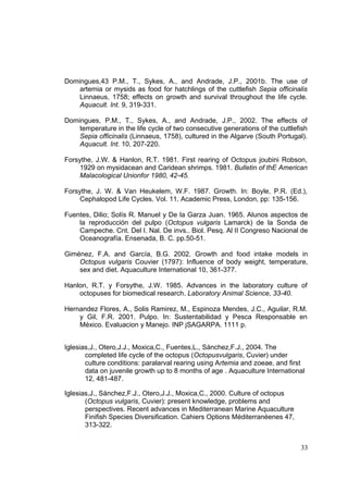 Domingues,43 P.M., T., Sykes, A., and Andrade, J.P., 2001b. The use of
    artemia or mysids as food for hatchlings of the cuttlefish Sepia officinalis
    Linnaeus, 1758; effects on growth and survival throughout the life cycle.
    Aquacult. Int. 9, 319-331.

Domingues, P.M., T., Sykes, A., and Andrade, J.P., 2002. The effects of
    temperature in the life cycle of two consecutive generations of the cuttlefish
    Sepia officinalis (Linnaeus, 1758), cultured in the Algarve (South Portugal).
    Aquacult. Int. 10, 207-220.

Forsythe, J.W. & Hanlon, R.T. 1981. First rearing of Octopus joubini Robson,
     1929 on mysidacean and Caridean shrimps. 1981. Bulletin of thE American
     Malacological Unionfor 1980, 42-45.

Forsythe, J. W. & Van Heukelem, W.F. 1987. Growth. In: Boyle, P.R. (Ed.),
     Cephalopod Life Cycles. Vol. 11. Academic Press, London, pp: 135-156.

Fuentes, Dilio; Solís R. Manuel y De la Garza Juan. 1965. Alunos aspectos de
    la reproducción del pulpo (Octopus vulgaris Lamarck) de la Sonda de
    Campeche. Cnt. Del I. Nal. De invs.. Biol. Pesq. Al II Congreso Nacional de
    Oceanografía. Ensenada, B. C. pp.50-51.

Giménez, F.A. and García, B.G. 2002. Growth and food intake models in
    Octopus vulgaris Couvier (1797): Influence of body weight, temperature,
    sex and diet. Aquaculture International 10, 361-377.

Hanlon, R.T. y Forsythe, J.W. 1985. Advances in the laboratory culture of
    octopuses for biomedical research. Laboratory Animal Science, 33-40.

Hernandez Flores, A., Solis Ramirez, M., Espinoza Mendes, J.C., Aguilar, R.M.
    y Gil, F.R. 2001. Pulpo. In: Sustentabilidad y Pesca Responsable en
    México. Evaluacion y Manejo. INP jSAGARPA. 1111 p.


Iglesias,J., Otero,J.J., Moxica,C., Fuentes,L., Sánchez,F.J., 2004. The
       completed life cycle of the octopus (Octopusvulgaris, Cuvier) under
       culture conditions: paralarval rearing using Artemia and zoeae, and first
       data on juvenile growth up to 8 months of age . Aquaculture International
       12, 481-487.

Iglesias,J., Sánchez,F.J., Otero,J.J., Moxica,C., 2000. Culture of octopus
       (Octopus vulgaris, Cuvier): present knowledge, problems and
       perspectives. Recent advances in Mediterranean Marine Aquaculture
       Finifish Species Diversification. Cahiers Options Méditerranéenes 47,
       313-322.


                                                                               33
 