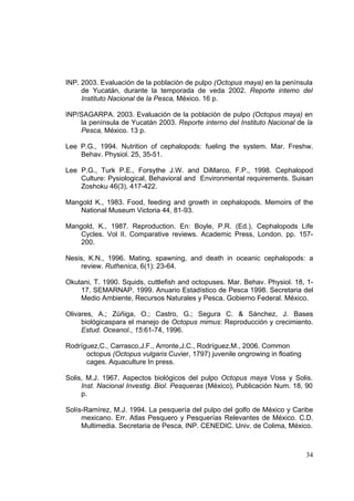 INP. 2003. Evaluación de la población de pulpo (Octopus maya) en la península
     de Yucatán, durante la temporada de veda 2002. Reporte intemo del
     Instituto Nacional de la Pesca, México. 16 p.

INP/SAGARPA. 2003. Evaluación de la población de pulpo (Octopus maya) en
    la península de Yucatán 2003. Reporte interno del Instituto Nacional de la
    Pesca, México. 13 p.

Lee P.G., 1994. Nutrition of cephalopods: fueling the system. Mar. Freshw.
    Behav. Physiol. 25, 35-51.

Lee P.G., Turk P.E., Forsythe J.W. and DiMarco, F.P., 1998. Cephalopod
    Culture: Pysiological, Behavioral and Environmental requirements. Suisan
    Zoshoku 46(3), 417-422.

Mangold K., 1983. Food, feeding and growth in cephalopods. Memoirs of the
    National Museum Victoria 44, 81-93.

Mangold, K., 1987. Reproduction. En: Boyle, P.R. (Ed.), Cephalopods Life
    Cycles. Vol II. Comparative reviews. Academic Press, London. pp. 157-
    200.

Nesis, K.N., 1996. Mating, spawning, and death in oceanic cephalopods: a
     review. Ruthenica, 6(1): 23-64.

Okutani, T. 1990. Squids, cuttlefish and octopuses. Mar. Behav. Physiol. 18, 1-
    17. SEMARNAP. 1999. Anuario Estadístico de Pesca 1998. Secretaria del
    Medio Ambiente, Recursos Naturales y Pesca. Gobierno Federal. México.

Olivares, A.; Zúñiga, O.; Castro, G.; Segura C. & Sánchez, J. Bases
     biológicaspara el manejo de Octopus mimus: Reproducción y crecimiento.
     Estud. Oceanol., 15:61-74, 1996.

Rodríguez,C., Carrasco,J.F., Arronte,J.C., Rodríguez,M., 2006. Common
      octopus (Octopus vulgaris Cuvier, 1797) juvenile ongrowing in floating
      cages. Aquaculture In press.

Solis, M.J. 1967. Aspectos biológicos del pulpo Octopus maya Voss y Solis.
     Inst. Nacional Investig. Biol. Pesqueras (México), Publicación Num. 18, 90
     p.

Solís-Ramírez, M.J. 1994. La pesquería del pulpo del golfo de México y Caribe
     mexicano. Err. Atlas Pesquero y Pesquerías Relevantes de México. C.D.
     Multimedia. Secretaria de Pesca, INP. CENEDIC. Univ. de Colima, México.



                                                                               34
 