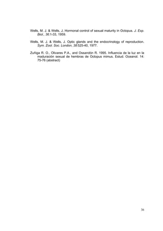 Wells, M. J. & Wells, J. Hormonal control of sexual maturity in Octopus. J. Exp.
     Biol., 36:1-33, 1959.

Wells, M. J. & Wells, J. Optic glands and the endocrinology of reproduction.
     Sym. Zool. Soc. London, 38:525-40, 1977.

Zuñiga R. O., Olivares P.A., and Ossandón R. 1995. Influencia de la luz en la
     maduración sexual de hembras de Octopus mimus. Estud. Oceanol. 14:
     75-76 (abstract)




                                                                             36
 