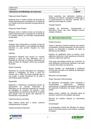 Obras Civis 1
Estruturas 1.03
Estruturas Pré-Moldadas de Concreto 1.03.07
2
Folga para Ajuste Negativo
Diferença entre a medida máxima da dimensão de
projeto reservada para a colocação de um elemento
e a medida mínima da dimensão correspondente do
elemento.
Folga para Ajuste Positivo
Diferença entre a medida mínima da dimensão de
projeto reservada para a colocação de um elemento
e a medida máxima da dimensão correspondente
do elemento.
Inserto
Qualquer peça incorporada ao concreto na fase de
produção, para atender a uma finalidade de ligação
estrutural ou para permitir fixações de outra
natureza.
Ligações
Dispositivos utilizados para compor um conjunto
estrutural a partir de seus elementos, com a
finalidade de transmitir os esforços solicitantes, em
todas as fases de utilização, dentro das condições
de projeto.
Peças Compostas
Elementos de concreto executados em moldagens
distintas e interligados de forma a atuar em
conjunto sob o efeito das ações aplicadas após a
sua junção. A seção transversal de tal peça é
denominada seção composta.
Rugosidade
Saliências e reentrâncias conseguidas através de
apicoamento do concreto endurecido, de
dispositivos ou de processos especiais por ocasião
da moldagem do concreto, de maneira a criar
irregularidades na superfície do elemento. É medida
pela relação entre as alturas das saliências ou
reentrâncias e sua extensão.
Tolerância (Desvio permitido)
Valor máximo aceito para o desvio, prescrito
obrigatoriamente no projeto.
Tolerância Global do Elemento
Soma estatística das tolerâncias positivas e
negativas, em módulo, constatadas na fabricação e
no posicionamento do elemento, somada com a
tolerância de locação em módulo.
Variação Inerente
Variação de dimensões, correspondente a
fenômenos físicos, tais como dilatação térmica,
retração e fluência.
0022.. MMÉÉTTOODDOO EEXXEECCUUTTIIVVOO
Projeto Executivo
Todos os desenhos deverão obedecer aos padrões
normatizados, devendo apresentar, de forma clara e
precisa, as dimensões e posições de todos os
elementos pré-moldados.
Deverão ser detalhados todos os insertos, furos,
saliências, aberturas e suas respectivas armaduras,
reforços e alças para içamento.
Toda peça pré-moldada deverá ser numerada, ter
suas tolerâncias dimensionais definidas e seu peso
e volume informados nos desenhos.
Deverá, também, ser especificada a resistência
mínima para manuseio e os detalhes de estocagem
e empilhamento.
Manuseio e Armazenagem
Carga, Descarga e Movimentação
Os elementos pré-moldados serão suspensos e
movimentados utilizando-se máquinas,
equipamentos e acessórios apropriados, por pontos
de suspensão localizados nas peças, definidos no
projeto.
Nestes pontos, poderão ser colocadas alças de
içamento, quando da concretagem das peças.
Deverão ser evitados choques ou movimentos
abruptos.
Armazenagem
A armazenagem deverá ser efetuada em terreno
plano e firme sobre apoios como caibros, cavaletes
ou vigotas.
DEFINIÇÃO MÉTODO EXECUTIVO CRITÉRIOS DE CONTROLE MEDIÇÃO E PAGAMENTO DOCUMENTOS
 