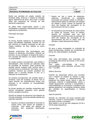 Obras Civis 1
Estruturas 1.03
Estruturas Pré-Moldadas de Concreto 1.03.07
3
Desde que previstas em projeto, poderão ser
formadas pilhas, tendo-se o cuidado de intercalar
alguns dispositivos de apoio, para evitar o contato
direto das superfícies de concreto de dois
elementos superpostos.
As pilhas serão inspecionadas quanto a sua
verticalidade e analisadas criteriosamente quanto a
segurança ao tombamento.
Fabricação das peças
Formas
As formas deverão adaptar-se às dimensões das
peças pré-moldadas projetadas. Poderão ser em
aço, alumínio ou madeira, revestidas ou não com
chapas metálicas, de fibra, plástico ou outros
materiais.
Deverão proporcionar fácil desmoldagem sem
danificar os elementos concretados, devendo ser
previstos, na sua montagem, os ângulos de saída, a
livre remoção das laterais e os cantos chanfrados
ou arredondados.
Se usados produtos anti-aderentes, para facilitar a
desmoldagem, estes deverão ser aplicados antes
da colocação da armadura. Estes produtos não
poderão exercer qualquer ação química sobre o
concreto fresco ou endurecido, nem deixar, em sua
superfície, resíduos que possam prejudicar sua
ligação com o concreto lançado “in situ” ou a
aplicação de revestimentos.
Os produtos anti-aderentes não poderão atingir a
armadura. Caso isto aconteça, as barras, fios ou
cabos deverão ser suficientemente limpos com
solventes e, na incerteza ou impossibilidade,
substituídos.
As formas deverão ser mantidas umedecidas pelo
período considerado necessário como garantia
contra a secagem prematura.
Quando se tratarem de elementos pré-moldados de
concreto protendido, as formas deverão atender aos
seguintes requisitos :
" Quando a armadura protendida for ancorada na
própria forma, esta deverá ser projetada e
construída para resistir aos esforços de
protensão, sem apresentar deformações
excessivas;
" Deverá ser lisa e isenta de obstáculos,
saliências, reentrâncias ou ondulações
acentuadas que possam impedir ou dificultar o
deslocamento relativo do elemento pré-moldado
em relação à forma, quando da operação de
alívio das fixações das ancoragens ou do
seccionamento dos fios ou cabos;
" Os dispositivos para formação de vazios dentro
da massa de concreto, como os insertos,
deverão ter condições para seu fácil
desligamento das formas antes da operação de
alívio das fixações das ancoragens ou do
seccionamento dos fios ou cabos, para não
dificultar o citado deslocamento relativo.
Armação
Os aços a serem empregados na confecção de
peças pré-fabricadas, poderão ser constituídos de
barras, fios, telas soldadas e cordoalhas.
Concreto
Toda peça pré-moldada será executada com
concretos de altos teores de cimento, e Fck mínimo
de 18,0 MPa.
Para peças pré-moldadas de menor
responsabilidade serão admitidos concretos com
Fck = 15,0 MPa.
Aditivos Químicos
Poderão ser adicionados aditivos aos concretos
com o objetivo de acelerar ou retardar a pega,
acelerar ou retardar o desenvolvimento da
resistência nas idades iniciais, reduzir o calor de
hidratação, melhorar a trabalhabilidade, reduzir a
relação água/cimento, aumentar a compacidade e
impermeabilidade ou incrementar a resistência aos
agentes agressivos e às variações climáticas, desde
que atendam às especificações e Normas
Brasileiras
Alças de içamento
Deverão ser colocadas nos locais previstos pela
calculista, visando a movimentação e sustentação
das peças durante a montagem.
Será vedado o uso de aço das categorias CA 50 e
CA 60 nestes dispositivos.
Cura das Peças
DEFINIÇÃO MÉTODO EXECUTIVO CRITÉRIOS DE CONTROLE MEDIÇÃO E PAGAMENTO DOCUMENTOS
 