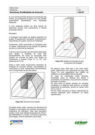 Obras Civis 1
Estruturas 1.03
Estruturas Pré-Moldadas de Concreto 1.03.07
4
A cura normal será feita através da manutenção das
formas, que protegerão as peças com uma camada
impermeável, possibilitando uma hidratação
adequada.
A cura acelerada poderá ser feita através de
tratamento térmico mas mantendo-se a mesma
precaução anterior.
Montagem
A montagem será objeto de detalhe específico do
projeto. O equipamento necessário, dimensionado e
especificado em projeto, deverá ser mobilizado.
Inicialmente, serão executadas as fundações para
os pilares, observando-se sua locação no gabarito
da obra e a cota final da cobertura.
O terreno será escavado nas dimensões adequadas
para abrigar a fundação de cada pilar
individualmente. No fundo da escavação será
lançado um concreto de lastro, com função de
nivelamento e suporte (Traço T1 ou T2), com
espessura de 15 cm.
Sobre o lastro serão posicionados elementos de
fundação de concreto armado, pré-moldados ou
construídos no local, devidamente dimensionados,
com a função alojar os pés dos pilares.
Figura 02. Elemento de fundação
Os pilares serão, então, inseridos nos elementos de
fundação e aprumados nos sentidos transversal e
longitudinal da edificação. Caso seja necessário
ajustar o nível, será utilizada argamassa de “Grout”,
tipo SIKAGROUT ou similar, no interior do elemento
de fundação, onde se assentará o pé do pilar.
Figura 03. Detalhe da inserção do pilar
no elemento de fundação
Os espaços entre cada pilar e seu cofre serão,
então, preenchidos com argamassa de traço forte
(Traço T1) com plastificante tipo CEMIX da
VEDACIT ou PLASTIMENT BV-40 da SIKA.
As vigas de sustentação serão elevadas,
encaixadas sobre as cabeças dos pilares e
conectadas, por parafusos, nos pontos de cumeeira,
formando um pórtico.
Os vãos entre os pilares deverão ser mantidos
constantes e a distância entre pórticos, no sentido
longitudinal da edificação, deverá se manter entre
4,0 m a 6,0 m.
Por fim, serão colocadas as terças, distanciadas de
maneira adequada para receberem as telhas
especificadas.
DEFINIÇÃO MÉTODO EXECUTIVO CRITÉRIOS DE CONTROLE MEDIÇÃO E PAGAMENTO DOCUMENTOS
 