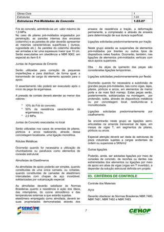 Obras Civis 1
Estruturas 1.03
Estruturas Pré-Moldadas de Concreto 1.03.07
7
Fck do concreto, admitindo-se um valor máximo de
1,0 MPa.
No caso de pilares pré-moldados engastados por
penetração, as paredes internas dos encaixes
(colarinho) e as paredes do pilar deverão apresentar
as mesmas características superficiais ( dureza,
rugosidade etc.). As paredes do colarinho deverão
ser armadas e ter uma espessura maior que 10 cm.
Serão executadas em obediência a NBR 9062, em
especial ao ítem 6.4.
Juntas de Argamassa de Cimento
Serão utilizadas para correção de pequenas
imperfeições e para distribuir, de forma igual, a
transmissão de carga do elemento apoiado para o
apoio.
O assentamento não poderá ser executado após o
início de pega da argamassa.
A pressão de contato deverá atender ao menor dos
valores :
" 10% do Fck do concreto;
" 50% da resistência característica da
argamassa ou,
" 2,0 MPa.
Juntas de Concreto executadas no local
Serão utilizadas nos casos de emendas de pilares,
pórticos e arcos realizando, através dessa
concretagem localizada, uma ligação monolítica.
Rótulas Metálicas
Ocorrerão quando for necessária a utilização de
chumbadores ou parafusos como elementos de
conexão estrutural.
Almofadas de Elastômeros
As almofadas de apoio poderão ser simples, quando
constituídas de uma única camada, ou cintadas,
quando constituídas de camadas de elastômero
intercaladas com chapas de aço inoxidável,
solidarizadas por vulcanização especial.
As almofadas deverão satisfazer às Normas
Brasileiras quanto a resistência à ação dos óleos,
das intempéries, do ozone atmosférico e das
temperaturas externas a que estarão sujeitas.
elastômero empregado como almofada, deverá ter
suas propriedades demonstradas através dos
ensaios de resistência a tração, a deformação
permanente, a compressão e através de ensaios
para determinação de sua dureza superficial.
Ligações solicitadas predominantemente por tração
Neste grupo estarão as suspensões de elementos
pré-moldados por tirantes ou outros tipos de
dispositivos neles fixados. Ocorrerão, também, nas
ligações de elementos pré-moldados verticais com
seus apoios superiores.
Obs. : As alças de içamento das peças são
consideradas ligações temporárias .
Ligações solicitadas predominantemente por flexão
Ocorrerão quando for necessária a subdivisão de
grandes peças pré-moldadas, tais como vigas, lajes,
pilares, pórticos e arcos, em elementos de menor
porte e de mais fácil manejo. Estas peças serão,
posteriormente, solidarizadas na montagem, por
protensão, solda, através de dispositivos metálicos
ou por concretagem local, restituindo-se a
monoliticidade.
Ligações solicitadas predominantemente por
cisalhamento
Se encontrarão neste grupo as ligações semi-
articuladas na emenda transversal de lajes, em
mesas de vigas T, em segmentos de pilares,
pórticos ou arcos.
Especial atenção deverá ser dada às estruturas de
pisos industriais sujeitas a cargas acidentais da
ordem ou superiores a 5KN/m2
Outras ligações
Poderão, ainda, ser adotadas ligações por meio de
consoles de concreto, de recortes ou dentes nas
extremidades dos elementos ou ligações por meio
de apoio em abas de vigas (vigas em T invertido), a
depender da solução estrutural definida em projeto.
0033.. CCRRIITTÉÉRRIIOOSS DDEE CCOONNTTRROOLLEE
Controle dos Materiais
Aços
Deverão obedecer às Normas Brasileiras NBR 7480,
NBR 7481, NBR 7482 e NBR 7483.
DEFINIÇÃO MÉTODO EXECUTIVO CRITÉRIOS DE CONTROLE MEDIÇÃO E PAGAMENTO DOCUMENTOS
 