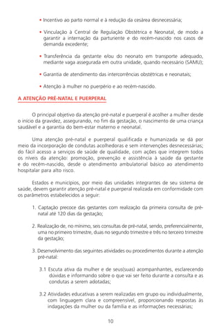 10
• Incentivo ao parto normal e à redução da cesárea desnecessária;
• Vinculação à Central de Regulação Obstétrica e Neonatal, de modo a
garantir a internação da parturiente e do recém-nascido nos casos de
demanda excedente;
• Transferência da gestante e/ou do neonato em transporte adequado,
mediante vaga assegurada em outra unidade, quando necessário (SAMU);
• Garantia de atendimento das intercorrências obstétricas e neonatais;
• Atenção à mulher no puerpério e ao recém-nascido.
A ATENÇÃO PRÉ-NATAL E PUERPERAL
O principal objetivo da atenção pré-natal e puerperal é acolher a mulher desde
o início da gravidez, assegurando, no fim da gestação, o nascimento de uma criança
saudável e a garantia do bem-estar materno e neonatal.
Uma atenção pré-natal e puerperal qualificada e humanizada se dá por
meio da incorporação de condutas acolhedoras e sem intervenções desnecessárias;
do fácil acesso a serviços de saúde de qualidade, com ações que integrem todos
os níveis da atenção: promoção, prevenção e assistência à saúde da gestante
e do recém-nascido, desde o atendimento ambulatorial básico ao atendimento
hospitalar para alto risco.
Estados e municípios, por meio das unidades integrantes de seu sistema de
saúde, devem garantir atenção pré-natal e puerperal realizada em conformidade com
os parâmetros estabelecidos a seguir:
1. Captação precoce das gestantes com realização da primeira consulta de pré-
natal até 120 dias da gestação;
2. Realização de, no mínimo, seis consultas de pré-natal, sendo, preferencialmente,
uma no primeiro trimestre, duas no segundo trimestre e três no terceiro trimestre
da gestação;
3. Desenvolvimento das seguintes atividades ou procedimentos durante a atenção
pré-natal:
3.1 Escuta ativa da mulher e de seus(suas) acompanhantes, esclarecendo
dúvidas e informando sobre o que vai ser feito durante a consulta e as
condutas a serem adotadas;
3.2 Atividades educativas a serem realizadas em grupo ou individualmente,
com linguagem clara e compreensível, proporcionando respostas às
indagações da mulher ou da família e as informações necessárias;
Manual Puerpério 19/09/06.indd 10 11/1/06 7:03:28 PM
 
