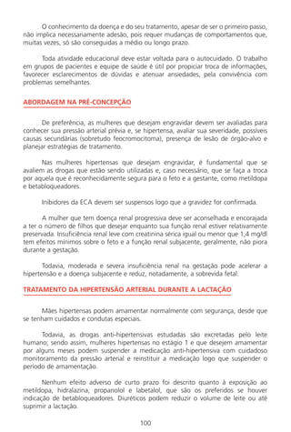 O conhecimento da doença e do seu tratamento, apesar de ser o primeiro passo,
não implica necessariamente adesão, pois requer mudanças de comportamentos que,
muitas vezes, só são conseguidas a médio ou longo prazo.
Toda atividade educacional deve estar voltada para o autocuidado. O trabalho
em grupos de pacientes e equipe de saúde é útil por propiciar troca de informações,
favorecer esclarecimentos de dúvidas e atenuar ansiedades, pela convivência com
problemas semelhantes.
ABORDAGEM NA PRÉ-CONCEPÇÃO
De preferência, as mulheres que desejam engravidar devem ser avaliadas para
conhecer sua pressão arterial prévia e, se hipertensa, avaliar sua severidade, possíveis
causas secundárias (sobretudo feocromocitoma), presença de lesão de órgão-alvo e
planejar estratégias de tratamento.
Nas mulheres hipertensas que desejam engravidar, é fundamental que se
avaliem as drogas que estão sendo utilizadas e, caso necessário, que se faça a troca
por aquela que é reconhecidamente segura para o feto e a gestante, como metildopa
e betabloqueadores.
Inibidores da ECA devem ser suspensos logo que a gravidez for confirmada.
A mulher que tem doença renal progressiva deve ser aconselhada e encorajada
a ter o número de filhos que desejar enquanto sua função renal estiver relativamente
preservada. Insuficiência renal leve com creatinina sérica igual ou menor que 1,4 mg/dl
tem efeitos mínimos sobre o feto e a função renal subjacente, geralmente, não piora
durante a gestação.
Todavia, moderada e severa insuficiência renal na gestação pode acelerar a
hipertensão e a doença subjacente e reduz, notadamente, a sobrevida fetal.
TRATAMENTO DA HIPERTENSÃO ARTERIAL DURANTE A LACTAÇÃO
Mães hipertensas podem amamentar normalmente com segurança, desde que
se tenham cuidados e condutas especiais.
Todavia, as drogas anti-hipertensivas estudadas são excretadas pelo leite
humano; sendo assim, mulheres hipertensas no estágio 1 e que desejem amamentar
por alguns meses podem suspender a medicação anti-hipertensiva com cuidadoso
monitoramento da pressão arterial e reinstituir a medicação logo que suspender o
período de amamentação.
Nenhum efeito adverso de curto prazo foi descrito quanto à exposição ao
metildopa, hidralazina, propanolol e labetalol, que são os preferidos se houver
indicação de betabloqueadores. Diuréticos podem reduzir o volume de leite ou até
suprimir a lactação.
100
Manual Puerpério 19/09/06.indd 100 11/1/06 7:03:59 PM
 