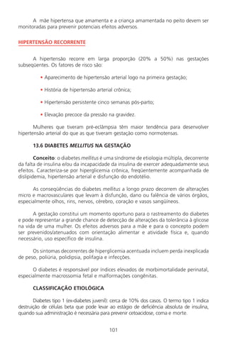 101
A mãe hipertensa que amamenta e a criança amamentada no peito devem ser
monitoradas para prevenir potenciais efeitos adversos.
HIPERTENSÃO RECORRENTE
A hipertensão recorre em larga proporção (20% a 50%) nas gestações
subseqüentes. Os fatores de risco são:
• Aparecimento de hipertensão arterial logo na primeira gestação;
• História de hipertensão arterial crônica;
• Hipertensão persistente cinco semanas pós-parto;
• Elevação precoce da pressão na gravidez.
Mulheres que tiveram pré-eclâmpsia têm maior tendência para desenvolver
hipertensão arterial do que as que tiveram gestação como normotensas.
13.6 DIABETES MELLITUS NA GESTAÇÃO
Conceito: o diabetes mellitus é uma síndrome de etiologia múltipla, decorrente
da falta de insulina e/ou da incapacidade da insulina de exercer adequadamente seus
efeitos. Caracteriza-se por hiperglicemia crônica, freqüentemente acompanhada de
dislipidemia, hipertensão arterial e disfunção do endotélio.
As conseqüências do diabetes mellitus a longo prazo decorrem de alterações
micro e macrovasculares que levam à disfunção, dano ou falência de vários órgãos,
especialmente olhos, rins, nervos, cérebro, coração e vasos sangüíneos.
A gestação constitui um momento oportuno para o rastreamento do diabetes
e pode representar a grande chance de detecção de alterações da tolerância à glicose
na vida de uma mulher. Os efeitos adversos para a mãe e para o concepto podem
ser prevenidos/atenuados com orientação alimentar e atividade física e, quando
necessário, uso específico de insulina.
Os sintomas decorrentes de hiperglicemia acentuada incluem perda inexplicada
de peso, poliúria, polidipsia, polifagia e infecções.
O diabetes é responsável por índices elevados de morbimortalidade perinatal,
especialmente macrossomia fetal e malformações congênitas.
CLASSIFICAÇÃO ETIOLÓGICA
Diabetes tipo 1 (ex-diabetes juvenil): cerca de 10% dos casos. O termo tipo 1 indica
destruição de células beta que pode levar ao estágio de deficiência absoluta de insulina,
quando sua administração é necessária para prevenir cetoacidose, coma e morte.
Manual Puerpério 19/09/06.indd 101 11/1/06 7:03:59 PM
 