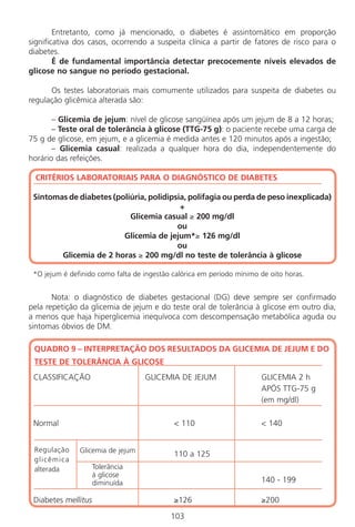 Entretanto, como já mencionado, o diabetes é assintomático em proporção
significativa dos casos, ocorrendo a suspeita clínica a partir de fatores de risco para o
diabetes.
É de fundamental importância detectar precocemente níveis elevados de
glicose no sangue no período gestacional.
Os testes laboratoriais mais comumente utilizados para suspeita de diabetes ou
regulação glicêmica alterada são:
– Glicemia de jejum: nível de glicose sangüínea após um jejum de 8 a 12 horas;
– Teste oral de tolerância à glicose (TTG-75 g): o paciente recebe uma carga de
75 g de glicose, em jejum, e a glicemia é medida antes e 120 minutos após a ingestão;
– Glicemia casual: realizada a qualquer hora do dia, independentemente do
horário das refeições.
CRITÉRIOS LABORATORIAIS PARA O DIAGNÓSTICO DE DIABETES
Sintomas de diabetes (poliúria, polidipsia, polifagia ou perda de peso inexplicada)
+
Glicemia casual ≥ 200 mg/dl
ou
Glicemia de jejum*≥ 126 mg/dl
ou
Glicemia de 2 horas ≥ 200 mg/dl no teste de tolerância à glicose
*O jejum é definido como falta de ingestão calórica em período mínimo de oito horas.
Nota: o diagnóstico de diabetes gestacional (DG) deve sempre ser confirmado
pela repetição da glicemia de jejum e do teste oral de tolerância à glicose em outro dia,
a menos que haja hiperglicemia inequívoca com descompensação metabólica aguda ou
sintomas óbvios de DM.
QUADRO 9 – INTERPRETAÇÃO DOS RESULTADOS DA GLICEMIA DE JEJUM E DO
TESTE DE TOLERÂNCIA À GLICOSE
CLASSIFICAÇÃO GLICEMIA DE JEJUM GLICEMIA 2 h
APÓS TTG-75 g
(em mg/dl)
Normal < 110 < 140
110 a 125
140 - 199
Diabetes mellitus ≥126 ≥200
103
Regulação
glicêmica
alterada Tolerância
à glicose
diminuída
Glicemia de jejum
Manual Puerpério 19/09/06.indd 103 11/1/06 7:04:00 PM
 
