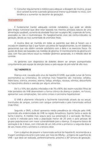 105
5. Consultar regularmente o médico para adequar a dosagem de insulina, já que
ela é variável durante o período gestacional (menor quantidade no início, com
tendência a aumentar no decorrer da gestação).
TRATAMENTO
É fundamental manter adequado controle metabólico, que pode ser obtido
pela terapia nutricional (que deve estar baseada nos mesmos princípios básicos de uma
alimentação saudável), aumento da atividade física (ver na página 96), suspensão do fumo,
associados ou não à insulinoterapia. Os hipoglicemiantes orais são contra-indicados na
gestação, devido ao risco aumentado de anomalias fetais.
A insulina deve ser mantida em todas as pacientes que dela já faziam uso e
iniciada em diabéticas tipo 2 que faziam uso prévio de hipoglicemiantes, ou em diabéticas
gestacionais que não obtêm controle satisfatório com a dieta e os exercícios físicos. Os
ajustes de doses são baseados nas medidas de glicemia. O monitoramento da glicemia em
casa, com fitas para leitura visual ou medidor glicêmico apropriado, é o método ideal de
controle.
As gestantes com diagnóstico de diabetes devem ser sempre acompanhadas
conjuntamente pela equipe da atenção básica e pela equipe do pré-natal de alto risco.
13.7 HEPATITE B
Doença viral, causada pelo vírus da hepatite B (VHB), que pode cursar de forma
assintomática ou sintomática. Os sintomas mais freqüentes são: mal-estar, cefaléia,
febre baixa, icterícia, anorexia, astenia, fadiga, artralgia, náuseas, vômitos, desconforto
no hipocôndrio direito e aversão por alguns alimentos.
De 5 a 10% dos adultos infectados e de 70 a 90% dos recém-nascidos filhos de
mãe portadora do VHB desenvolvem a forma crônica da doença e podem, no futuro,
apresentar suas complicações, tais como cirrose e carcinoma hepatocelular.
O VHB é altamente infectante e facilmente transmitido através da via sexual,
transfusões de sangue, contato com sangue contaminado e pela transmissão vertical
(mãe-filho).
Segundo a OMS, o Brasil apresenta média prevalência da infecção pelo VHB,
ocorrendo alta endemicidade do VHB na região Amazônica, Espírito Santo e oeste de
Santa Catarina. A medida mais segura para sua prevenção é a vacinação. No Brasil,
a vacina é indicada para toda a população menor de 20 anos e para pessoas de
grupos populacionais com maior vulnerabilidade para a doença. O esquema básico de
vacinação é de 3 doses, com intervalo de um mês entre a primeira e a segunda dose e
de seis meses entre a primeira e a terceira dose.
Com o objetivo de prevenir a transmissão vertical da hepatite B, recomenda-se a
triagem sorológica durante o pré-natal, por meio do HBsAg – antígeno de superfície do
VHB – que deve ser realizada, preferencialmente, próximo à 30ª semana de gestação.
Manual Puerpério 19/09/06.indd 105 11/1/06 7:04:00 PM
 