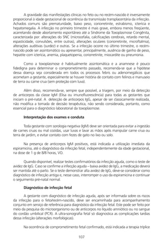 107
A gravidade das manifestações clínicas no feto ou no recém-nascido é inversamente
proporcional à idade gestacional de ocorrência da transmissão transplacentária da infecção.
Achados comuns são prematuridade, baixo peso, coriorretinite, estrabismo, icterícia e
hepatomegalia. A infecção no primeiro trimestre é mais grave, embora menos freqüente,
acarretando desde abortamento espontâneo até a Síndrome da Toxoplasmose Congênita,
caracterizada por: alterações do SNC (microcefalia, calcificações cerebrais, retardo mental,
espasticidade, convulsões, entre outras), alterações oculares (coriorretinite, microftalmia),
alterações auditivas (surdez) e outras. Se a infecção ocorre no último trimestre, o recém-
nascido pode ser assintomático ou apresentar, principalmente, ausência de ganho de peso,
hepatite com icterícia, anemia, plaquetopenia, coriorretinite, miocardite ou pneumonia.
Como a toxoplasmose é habitualmente assintomática e a anamnese é pouco
fidedigna para determinar o comprometimento passado, recomenda-se que a hipótese
dessa doença seja considerada em todos os processos febris ou adenomegálicos que
acometam a gestante, especialmente se houver história de contato com felinos e manuseio
de terra ou carne crua (sem proteção com luva).
Além disso, recomenda-se, sempre que possível, a triagem, por meio da detecção
de anticorpos da classe IgM (Elisa ou imunofluorescência) para todas as gestantes que
iniciam o pré-natal. A detecção de anticorpos IgG, apesar de ser classicamente realizada,
não modifica a tomada de decisão terapêutica, não sendo considerada, portanto, como
essencial para o diagnóstico laboratorial da toxoplasmose.
Interpretação dos exames e conduta
Toda gestante com sorologia negativa (IgM) deve ser orientada para evitar a ingestão
de carnes cruas ou mal cozidas, usar luvas e lavar as mãos após manipular carne crua ou
terra de jardim, e evitar contato com fezes de gato no lixo ou solo.
Na presença de anticorpos IgM positivos, está indicada a utilização imediata da
espiramicina, até o diagnóstico da infecção fetal, independentemente da idade gestacional,
na dose de 1 g de 8/8 horas, VO.
Quando disponível, realizar testes confirmatórios da infecção aguda, como o teste de
avidez de IgG. Caso se confirme a infecção aguda – baixa avidez de IgG, a medicação deverá
ser mantida até o parto. Se o teste demonstrar alta avidez de IgG, deve-se considerar como
diagnóstico de infecção antiga e, nesse caso, interromper o uso da espiramicina e continuar
o seguimento pré-natal normal.
Diagnóstico de infecção fetal
A gestante com diagnóstico de infecção aguda, após ser informada sobre os riscos
da infecção para o feto/recém-nascido, deve ser encaminhada para acompanhamento
conjunto em serviço de referência para diagnóstico da infecção fetal. Este pode ser feito por
meio da pesquisa do microorganismo ou de anticorpos no líquido amniótico ou no sangue
do cordão umbilical (PCR). A ultra-sonografia fetal só diagnostica as complicações tardias
dessa infecção (alterações morfológicas).
Na ocorrência de comprometimento fetal confirmado, está indicada a terapia tríplice
Manual Puerpério 19/09/06.indd 107 11/1/06 7:04:00 PM
 
