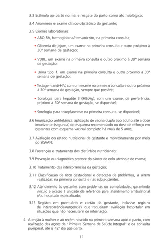 11
3.3 Estímulo ao parto normal e resgate do parto como ato fisiológico;
3.4 Anamnese e exame clínico-obstétrico da gestante;
3.5 Exames laboratoriais:
• ABO-Rh, hemoglobina/hematócrito, na primeira consulta;
• Glicemia de jejum, um exame na primeira consulta e outro próximo à
30ª semana de gestação;
• VDRL, um exame na primeira consulta e outro próximo à 30ª semana
de gestação;
• Urina tipo 1, um exame na primeira consulta e outro próximo à 30ª
semana de gestação;
• Testagem anti-HIV, com um exame na primeira consulta e outro próximo
à 30ª semana de gestação, sempre que possível;
• Sorologia para hepatite B (HBsAg), com um exame, de preferência,
próximo à 30ª semana de gestação, se disponível;
• Sorologia para toxoplasmose na primeira consulta, se disponível;
3.6 Imunização antitetânica: aplicação de vacina dupla tipo adulto até a dose
imunizante (segunda) do esquema recomendado ou dose de reforço em
gestantes com esquema vacinal completo há mais de 5 anos;
3.7 Avaliação do estado nutricional da gestante e monitoramento por meio
do SISVAN;
3.8 Prevenção e tratamento dos distúrbios nutricionais;
3.9 Prevenção ou diagnóstico precoce do câncer de colo uterino e de mama;
3.10 Tratamento das intercorrências da gestação;
3.11 Classificação de risco gestacional e detecção de problemas, a serem
realizadas na primeira consulta e nas subseqüentes;
3.12 Atendimento às gestantes com problemas ou comorbidades, garantindo
vínculo e acesso à unidade de referência para atendimento ambulatorial
e/ou hospitalar especializado;
3.13 Registro em prontuário e cartão da gestante, inclusive registro
de intercorrências/urgências que requeiram avaliação hospitalar em
situações que não necessitem de internação.
4. Atenção à mulher e ao recém-nascido na primeira semana após o parto, com
realização das ações da “Primeira Semana de Saúde Integral” e da consulta
puerperal, até o 42º dia pós-parto.
Manual Puerpério 19/09/06.indd 11 11/1/06 7:03:28 PM
 