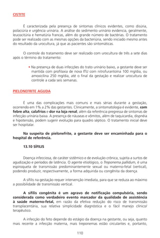 110
CISTITE
É caracterizada pela presença de sintomas clínicos evidentes, como disúria,
polaciúria e urgência urinária. A análise do sedimento urinário evidencia, geralmente,
leucocitúria e hematúria francas, além do grande número de bactérias. O tratamento
pode ser realizado com as mesmas opções da bacteriúria, sendo iniciado mesmo antes
do resultado da urocultura, já que as pacientes são sintomáticas.
O controle do tratamento deve ser realizado com urocultura de três a sete dias
após o término do tratamento:
• Na presença de duas infecções do trato urinário baixo, a gestante deve ser
mantida com profilaxia de nova ITU com nitrofurantoína 100 mg/dia, ou
amoxicilina 250 mg/dia, até o final da gestação e realizar urocultura de
controle a cada seis semanas.
PIELONEFRITE AGUDA
É uma das complicações mais comuns e mais sérias durante a gestação,
ocorrendo em 1% a 2% das gestantes. Clinicamente, a sintomatologia é evidente, com
febre alta, calafrios e dor na loja renal, além da referência pregressa de sintomas de
infecção urinária baixa. A presença de náuseas e vômitos, além de taquicardia, dispnéia
e hipotensão, podem sugerir evolução para quadro séptico. O tratamento inicial deve
ser hospitalar.
Na suspeita de pielonefrite, a gestante deve ser encaminhada para o
hospital de referência.
13.10 SÍFILIS
Doença infecciosa, de caráter sistêmico e de evolução crônica, sujeita a surtos de
agudização e períodos de latência. O agente etiológico, o Treponema pallidum, é uma
espiroqueta de transmissão predominantemente sexual ou materno-fetal (vertical),
podendo produzir, respectivamente, a forma adquirida ou congênita da doença.
A sífilis na gestação requer intervenção imediata, para que se reduza ao máximo
a possibilidade de transmissão vertical.
A sífilis congênita é um agravo de notificação compulsória, sendo
considerada como verdadeiro evento marcador da qualidade de assistência
à saúde materno-fetal, em razão da efetiva redução do risco de transmissão
transplacentária, sua relativa simplicidade diagnóstica e o fácil manejo clínico/
terapêutico.
A infecção do feto depende do estágio da doença na gestante, ou seja, quanto
mais recente a infecção materna, mais treponemas estão circulantes e, portanto,
Manual Puerpério 19/09/06.indd 110 11/1/06 7:04:01 PM
 
