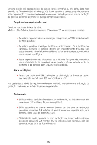112
semana depois do aparecimento do cancro (sífilis primária) e, em geral, está mais
elevado na fase secundária da doença. Os títulos tendem a decrescer gradativamente
até a negativação com a instituição do tratamento a partir do primeiro ano de evolução
da doença, podendo permanecer baixos por longos períodos.
Seguimento e controle de cura:
Conduta nos títulos baixos de VDRL
VDRL < 1/8 – Solicitar teste treponêmico (FTA-abs ou TPHA) sempre que possível.
• Resultado negativo: deve-se investigar colagenoses, o VDRL será chamado
de falso-positivo;
• Resultado positivo: investigar história e antecedentes. Se a história for
ignorada, gestante e parceiro devem ser imediatamente tratados. Nos
casos em que a história for conhecida e o tratamento adequado, considerar
como cicatriz sorológica;
• Teste treponêmico não disponível: se a história for ignorada, considerar
como sífilis latente de duração indeterminada e efetuar o tratamento da
gestante e do parceiro com seguimento sorológico.
Cura sorológica:
• Queda dos títulos no VDRL: 2 diluições ou diminuição de 4 vezes os títulos:
por exemplo, de 1/8 para 1/2; ou 1/128 para 1/32.
Nas gestantes, o VDRL de seguimento deve ser realizado mensalmente e a duração da
gestação pode não ser suficiente para a negativação.
Tratamento:
• Sífilis primária: penicilina benzatina 2,4 milhões UI, via intramuscular, em
dose única (1,2 milhões, IM, em cada glúteo);
• Sífilis secundária e latente recente (menos de um ano de evolução):
penicilina benzatina 2,4 milhões UI, via intramuscular, repetida após uma
semana. Dose total de 4,8 milhões UI;
• Sífilis latente tardia, terciária ou com evolução por tempo indeterminado:
penicilina benzatina 2,4 milhões UI, via intramuscular, semanal, por três
semanas. Dose total de 7,2 milhões UI.
Manual Puerpério 19/09/06.indd 112 11/1/06 7:04:01 PM
 
